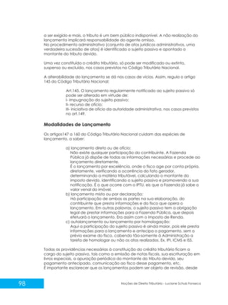 98 Noções de Direito Tributário - Luciane Schulz Fonseca
a ser exigido e mais, o tributo é um bem público indisponível. A não realização do
lançamento implicará responsabilidade do agente omisso.
No procedimento administrativo (conjunto de atos jurídicos administrativos, uma
verdadeira sucessão de atos) é identificado o sujeito passivo e apontado o
montante do tributo devido.
Uma vez constituído o crédito tributário, só pode ser modificado ou extinto,
suspenso ou excluído, nos casos previstos no Código Tributário Nacional.
A alterabilidade do lançamento se dá nos casos de vícios. Assim, regula o artigo
145 do Código Tributário Nacional:
Art.145. O lançamento regularmente notificado ao sujeito passivo só
pode ser alterado em virtude de:
I- impugnação do sujeito passivo;
II- recurso de ofício;
III- iniciativa de oficio da autoridade administrativa, nos casos previstos
no art.149.
Modalidades de Lançamento
Os artigos147 a 160 do Código Tributário Nacional cuidam das espécies de
lançamento, a saber:
a) lançamento direto ou de ofício:
Não existe qualquer participação do contribuinte. A Fazenda
Pública já dispõe de todas as informações necessárias e procede ao
lançamento diretamente.
É o lançamento por excelência, onde o fisco age por conta própria,
diretamente, verificando a ocorrência do fato gerador,
determinando a matéria tributável, calculando o montante do
imposto devido, identificando o sujeito passivo e promovendo a sua
notificação. É o que ocorre com o IPTU, eis que a Fazenda já sabe o
valor venal do imóvel.
b) lançamento misto ou por declaração:
Há participação de ambas as partes na sua elaboração, do
contribuinte que presta informações e do fisco que opera o
lançamento. Em outras palavras, o sujeito passivo tem a obrigação
legal de prestar informações para a Fazenda Pública, que depois
efetuará o lançamento. Era assim com o Imposto de Renda.
c) autolançamento ou lançamento por homologação:
Aqui a participação do sujeito passivo é ainda maior, pois ele presta
informações para o lançamento e antecipa o pagamento, sem o
prévio exame do fisco, cabendo tão-somente à Administração a
tarefa de homologar ou não os atos realizados. Ex. IPI, ICMS e ISS.
Todas as providências necessárias à constituição do crédito tributário ficam a
cargo do sujeito passivo, tais como a emissão de notas fiscais, sua escrituração em
livros especiais, a apuração periódica do montante do tributo devido, seu
pagamento antecipado, comunicação ao fisco desse pagamento, etc.
É importante esclarecer que os lançamentos podem ser objeto de revisão, desde
 