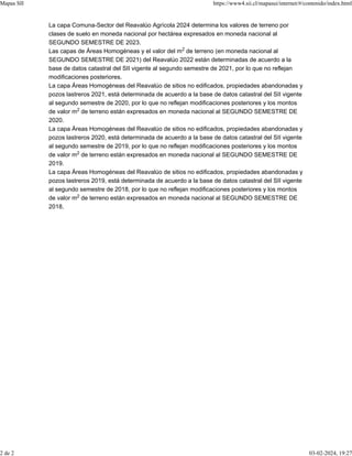 La capa Comuna-Sector del Reavalúo Agrícola 2024 determina los valores de terreno por
clases de suelo en moneda nacional por hectárea expresados en moneda nacional al
SEGUNDO SEMESTRE DE 2023.
Las capas de Áreas Homogéneas y el valor del m de terreno (en moneda nacional al
SEGUNDO SEMESTRE DE 2021) del Reavalúo 2022 están determinadas de acuerdo a la
base de datos catastral del SII vigente al segundo semestre de 2021, por lo que no reflejan
modificaciones posteriores.
La capa Áreas Homogéneas del Reavalúo de sitios no edificados, propiedades abandonadas y
pozos lastreros 2021, está determinada de acuerdo a la base de datos catastral del SII vigente
al segundo semestre de 2020, por lo que no reflejan modificaciones posteriores y los montos
de valor m de terreno están expresados en moneda nacional al SEGUNDO SEMESTRE DE
2020.
La capa Áreas Homogéneas del Reavalúo de sitios no edificados, propiedades abandonadas y
pozos lastreros 2020, está determinada de acuerdo a la base de datos catastral del SII vigente
al segundo semestre de 2019, por lo que no reflejan modificaciones posteriores y los montos
de valor m de terreno están expresados en moneda nacional al SEGUNDO SEMESTRE DE
2019.
La capa Áreas Homogéneas del Reavalúo de sitios no edificados, propiedades abandonadas y
pozos lastreros 2019, está determinada de acuerdo a la base de datos catastral del SII vigente
al segundo semestre de 2018, por lo que no reflejan modificaciones posteriores y los montos
de valor m de terreno están expresados en moneda nacional al SEGUNDO SEMESTRE DE
2018.
2
2
2
2
Mapas SII https://www4.sii.cl/mapasui/internet/#/contenido/index.html
2 de 2 03-02-2024, 19:27
 