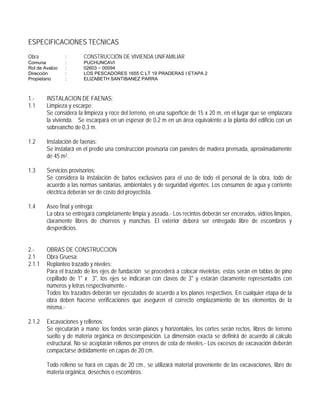ESPECIFICACIONES TECNICAS
Obra : CONSTRUCCIÓN DE VIVIENDA UNIFAMILIAR
Comuna : PUCHUNCAVI
Rol de Avalúo : 02603 − 00094
Dirección : LOS PESCADORES 1655 C LT 19 PRADERAS I ETAPA 2
Propietario : ELIZABETH SANTIBANEZ PARRA
1.- INSTALACION DE FAENAS:
1.1 Limpieza y escarpe:
Se considera la limpieza y roce del terreno, en una superficie de 15 x 20 m, en el lugar que se emplazara
la vivienda. Se escarpará en un espesor de 0.2 m en un área equivalente a la planta del edificio con un
sobreancho de 0,3 m.
1.2 Instalación de faenas:
Se instalará en el predio una construcción provisoria con paneles de madera prensada, aproximadamente
de 45 m2.
1.3 Servicios provisorios:
Se considera la instalación de baños exclusivos para el uso de todo el personal de la obra, todo de
acuerdo a las normas sanitarias, ambientales y de seguridad vigentes. Los consumos de agua y corriente
eléctrica deberán ser de costo del proyectista.
1.4 Aseo final y entrega:
La obra se entregará completamente limpia y aseada.- Los recintos deberán ser encerados, vidrios limpios,
claramente libres de chorreos y manchas. El exterior deberá ser entregado libre de escombros y
desperdicios.
2.- OBRAS DE CONSTRUCCION
2.1 Obra Gruesa:
2.1.1 Replanteo trazado y niveles:
Para el trazado de los ejes de fundación se procederá a colocar niveletas; estas serán en tablas de pino
cepillado de 1" x 3", los ejes se indicaran con clavos de 3" y estarán claramente representados con
números y letras respectivamente.-
Todos los trazados deberán ser ejecutados de acuerdo a los planos respectivos. En cualquier etapa de la
obra deben hacerse verificaciones que aseguren el correcto emplazamiento de los elementos de la
misma.-
2.1.2 Excavaciones y rellenos:
Se ejecutarán a mano; los fondos serán planos y horizontales, los cortes serán rectos, libres de terreno
suelto y de materia orgánica en descomposición. La dimensión exacta se definirá de acuerdo al cálculo
estructural. No se aceptarán rellenos por errores de cota de niveles.- Los excesos de excavación deberán
compactarse debidamente en capas de 20 cm.
Todo relleno se hará en capas de 20 cm., se utilizará material proveniente de las excavaciones, libre de
materia orgánica, desechos o escombros.
 