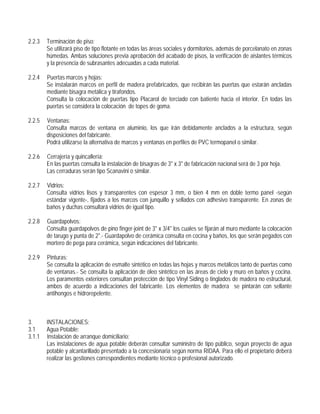 2.2.3 Terminación de piso:
Se utilizará piso de tipo flotante en todas las áreas sociales y dormitorios, además de porcelanato en zonas
húmedas. Ambas soluciones previa aprobación del acabado de pisos, la verificación de aislantes térmicos
y la presencia de subrasantes adecuadas a cada material.
2.2.4 Puertas marcos y hojas:
Se instalarán marcos en perfil de madera prefabricados, que recibirán las puertas que estarán ancladas
mediante bisagra metálica y tirafondos.
Consulta la colocación de puertas tipo Placarol de terciado con batiente hacia el interior. En todas las
puertas se considera la colocación de topes de goma.
2.2.5 Ventanas:
Consulta marcos de ventana en aluminio, los que irán debidamente anclados a la estructura, según
disposiciones del fabricante.
Podrá utilizarse la alternativa de marcos y ventanas en perfiles de PVC termopanel o similar.
2.2.6 Cerrajería y quincallería:
En las puertas consulta la instalación de bisagras de 3" x 3" de fabricación nacional será de 3 por hoja.
Las cerraduras serán tipo Scanavini o similar.
2.2.7 Vidrios:
Consulta vidrios lisos y transparentes con espesor 3 mm, o bien 4 mm en doble termo panel -según
estándar vigente-, fijados a los marcos con junquillo y sellados con adhesivo transparente. En zonas de
baños y duchas consultará vidrios de igual tipo.
2.2.8 Guardapolvos:
Consulta guardapolvos de pino finger-joint de 3" x 3/4" los cuales se fijarán al muro mediante la colocación
de tarugo y punta de 2".- Guardapolvo de cerámica consulta en cocina y baños, los que serán pegados con
mortero de pega para cerámica, según indicaciones del fabricante.
2.2.9 Pinturas:
Se consulta la aplicación de esmalte sintético en todas las hojas y marcos metálicos tanto de puertas como
de ventanas.- Se consulta la aplicación de óleo sintético en las áreas de cielo y muro en baños y cocina.
Los paramentos exteriores consultan protección de tipo Vinyl Siding o tinglados de madera no estructural,
ambos de acuerdo a indicaciones del fabricante. Los elementos de madera se pintarán con sellante
antihongos e hidrorepelente.
3. INSTALACIONES:
3.1 Agua Potable:
3.1.1 Instalación de arranque domiciliario:
Las instalaciones de agua potable deberán consultar suministro de tipo público, según proyecto de agua
potable y alcantarillado presentado a la concesionaria según norma RIDAA. Para ello el propietario deberá
realizar las gestiones correspondientes mediante técnico o profesional autorizado.
 
