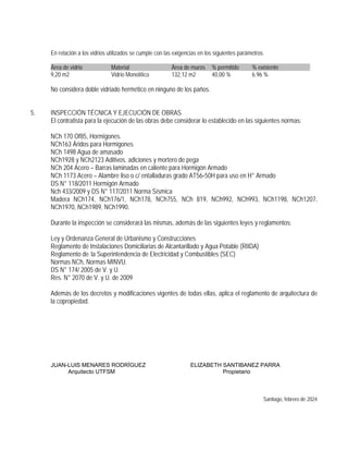 En relación a los vidrios utilizados se cumple con las exigencias en los siguientes parámetros.
Área de vidrio Material Área de muros % permitido % existente ......
9,20 m2 Vidrio Monolítico 132,12 m2 40,00 % 6.96 %
No considera doble vidriado hermético en ninguno de los paños.
5. INSPECCIÓN TÉCNICA Y EJECUCIÓN DE OBRAS
El contratista para la ejecución de las obras debe considerar lo establecido en las siguientes normas:
NCh 170 Of85, Hormigones.
NCh163 Áridos para Hormigones
NCh 1498 Agua de amasado
NCh1928 y NCh2123 Aditivos, adiciones y mortero de pega
NCh 204 Acero – Barras laminadas en caliente para Hormigón Armado
NCh 1173 Acero – Alambre liso o c/ entalladuras grado AT56‐50H para uso en H° Armado
DS N° 118/2011 Hormigón Armado
Nch 433/2009 y DS N° 117/2011 Norma Sísmica
Madera NCh174, NCh176/1, NCh178, NCh755, NCh 819, NCh992, NCh993, NCh1198, NCh1207,
NCh1970, NCh1989, NCh1990.
Durante la inspección se considerará las mismas, además de las siguientes leyes y reglamentos:
Ley y Ordenanza General de Urbanismo y Construcciones
Reglamento de Instalaciones Domiciliarias de Alcantarillado y Agua Potable (RIIDA)
Reglamento de la Superintendencia de Electricidad y Combustibles (SEC)
Normas NCh, Normas MINVU.
DS N° 174/ 2005 de V. y U.
Res. N° 2070 de V. y U. de 2009
Además de los decretos y modificaciones vigentes de todas ellas, aplica el reglamento de arquitectura de
la copropiedad.
JUAN-LUIS MENARES RODRÍGUEZ ELIZABETH SANTIBANEZ PARRA
Arquitecto UTFSM Propietario
Santiago, febrero de 2024
 