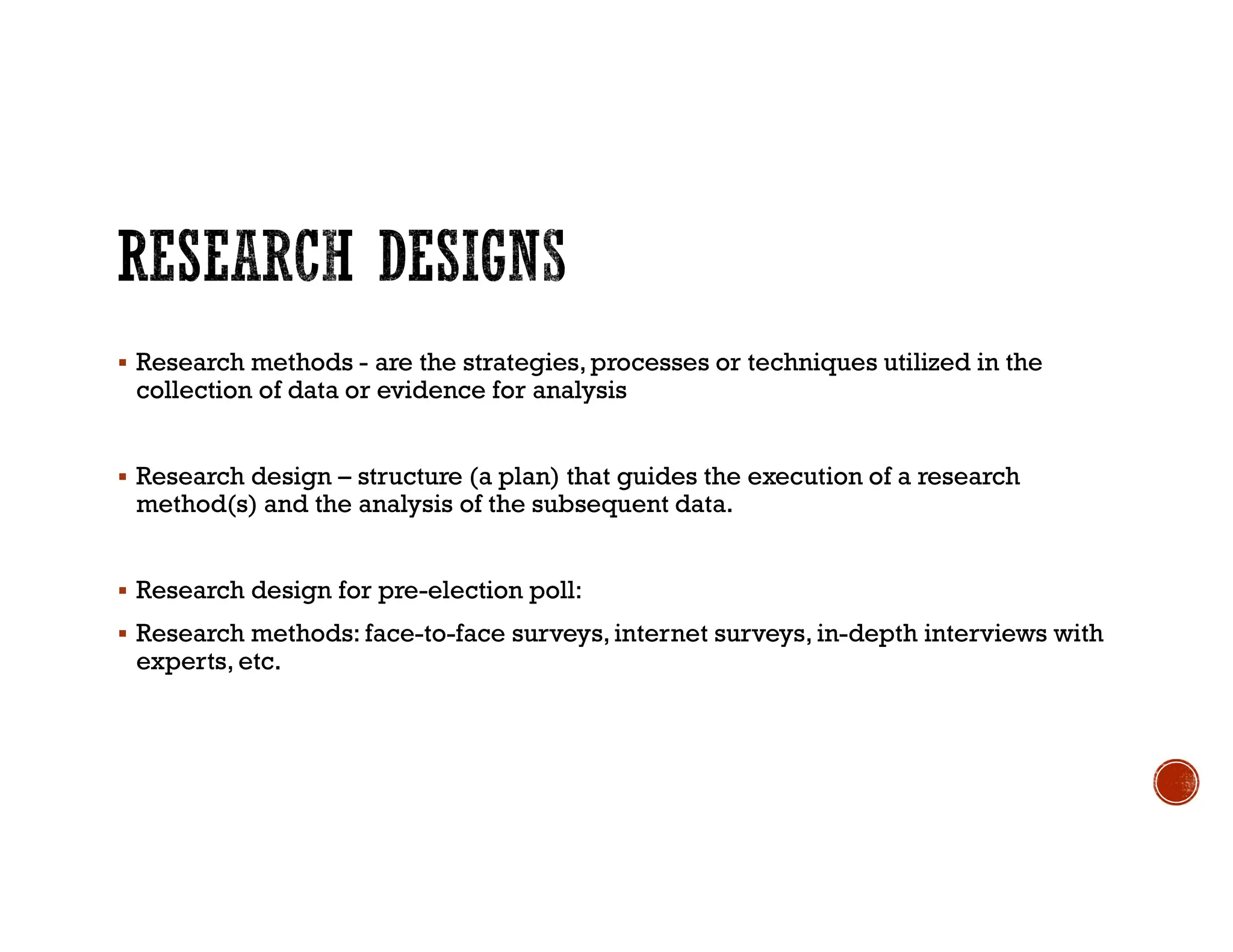  Research methods - are the strategies,processes or techniques utilized in the
collection of data or evidence for analysis
 Research design – structure (a plan) that guides the execution of a research
method(s) and the analysis of the subsequent data.
 Research design for pre-election poll:
 Research methods: face-to-face surveys,internet surveys, in-depth interviews with
experts, etc.
 