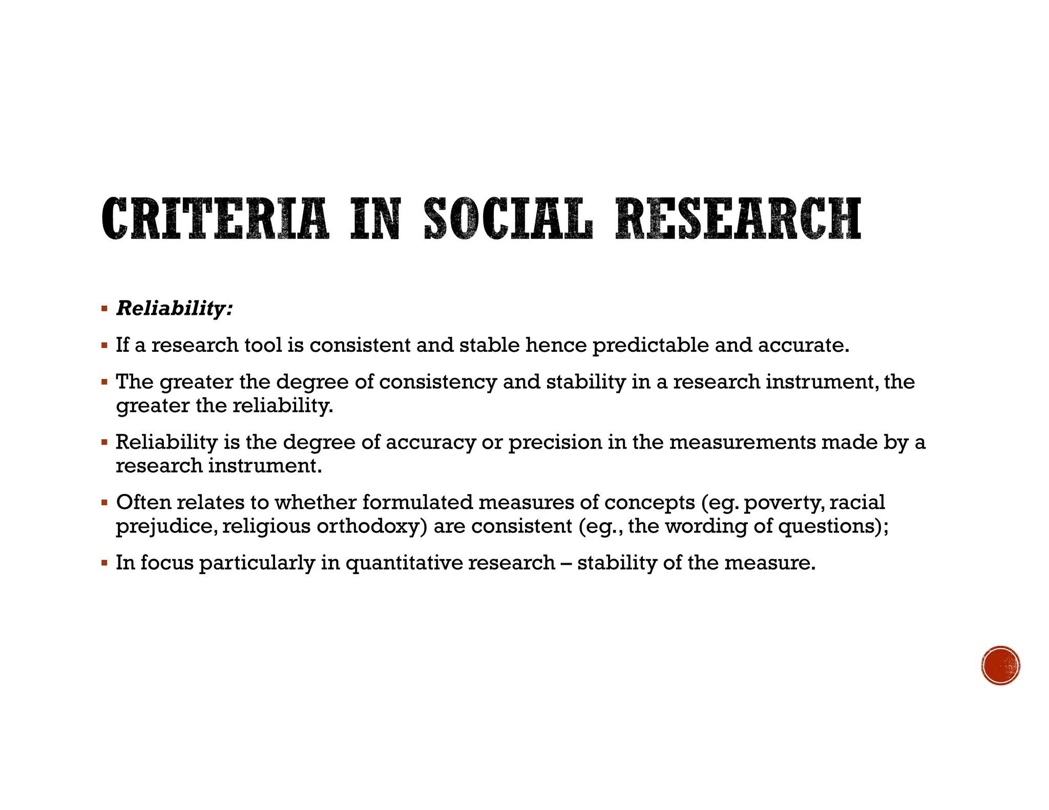  Reliability:
 If a research tool is consistent and stable hence predictable and accurate.
 The greater the degree of consistency and stability in a research instrument, the
greater the reliability.
 Reliability is the degree of accuracy or precision in the measurements made by a
research instrument.
 Often relates to whether formulated measures of concepts (eg. poverty, racial
prejudice, religious orthodoxy) are consistent (eg., the wording of questions);
 In focus particularly in quantitative research – stability of the measure.
 