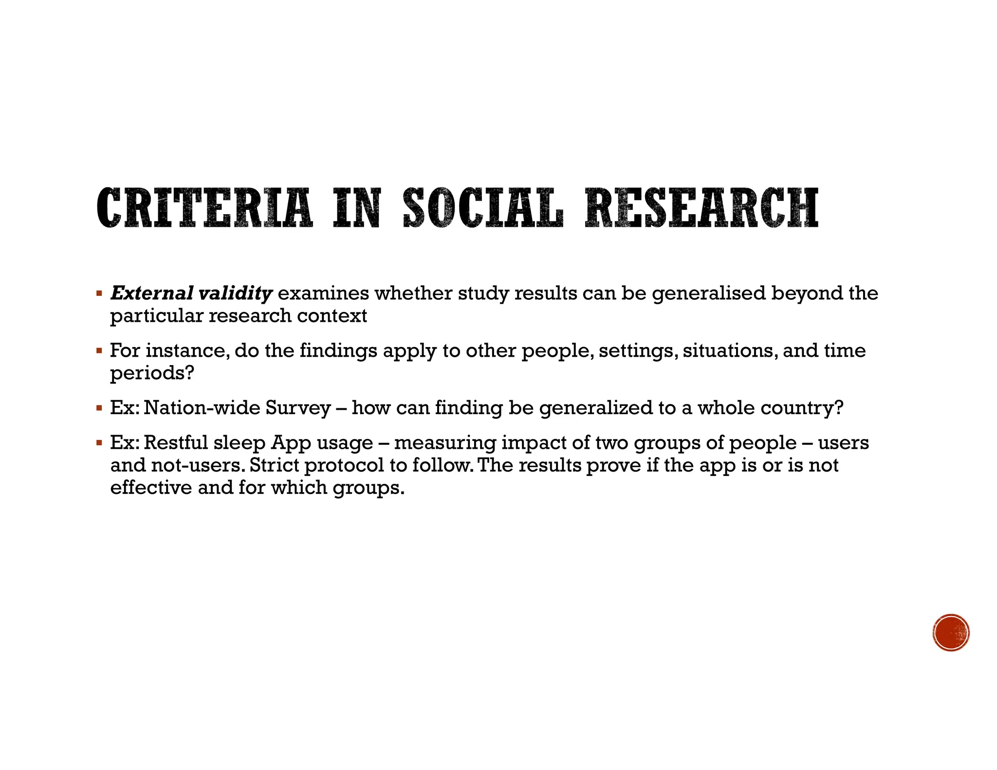  External validity examines whether study results can be generalised beyond the
particular research context
 For instance, do the findings apply to other people, settings, situations, and time
periods?
 Ex: Nation-wide Survey – how can finding be generalized to a whole country?
 Ex: Restful sleep App usage – measuring impact of two groups of people – users
and not-users. Strict protocol to follow.The results prove if the app is or is not
effective and for which groups.
 
