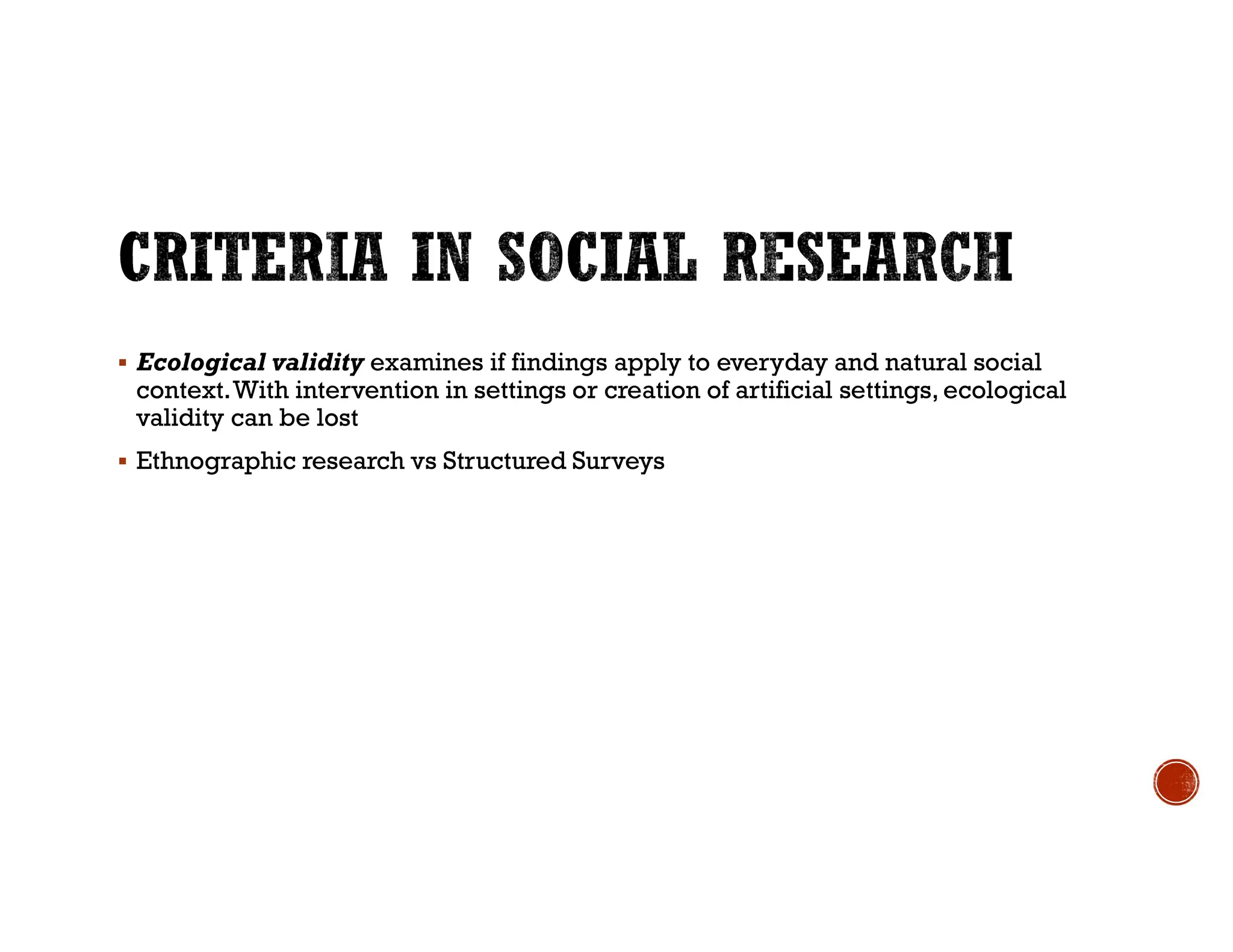  Ecological validity examines if findings apply to everyday and natural social
context.With intervention in settings or creation of artificial settings, ecological
validity can be lost
 Ethnographic research vs Structured Surveys
 