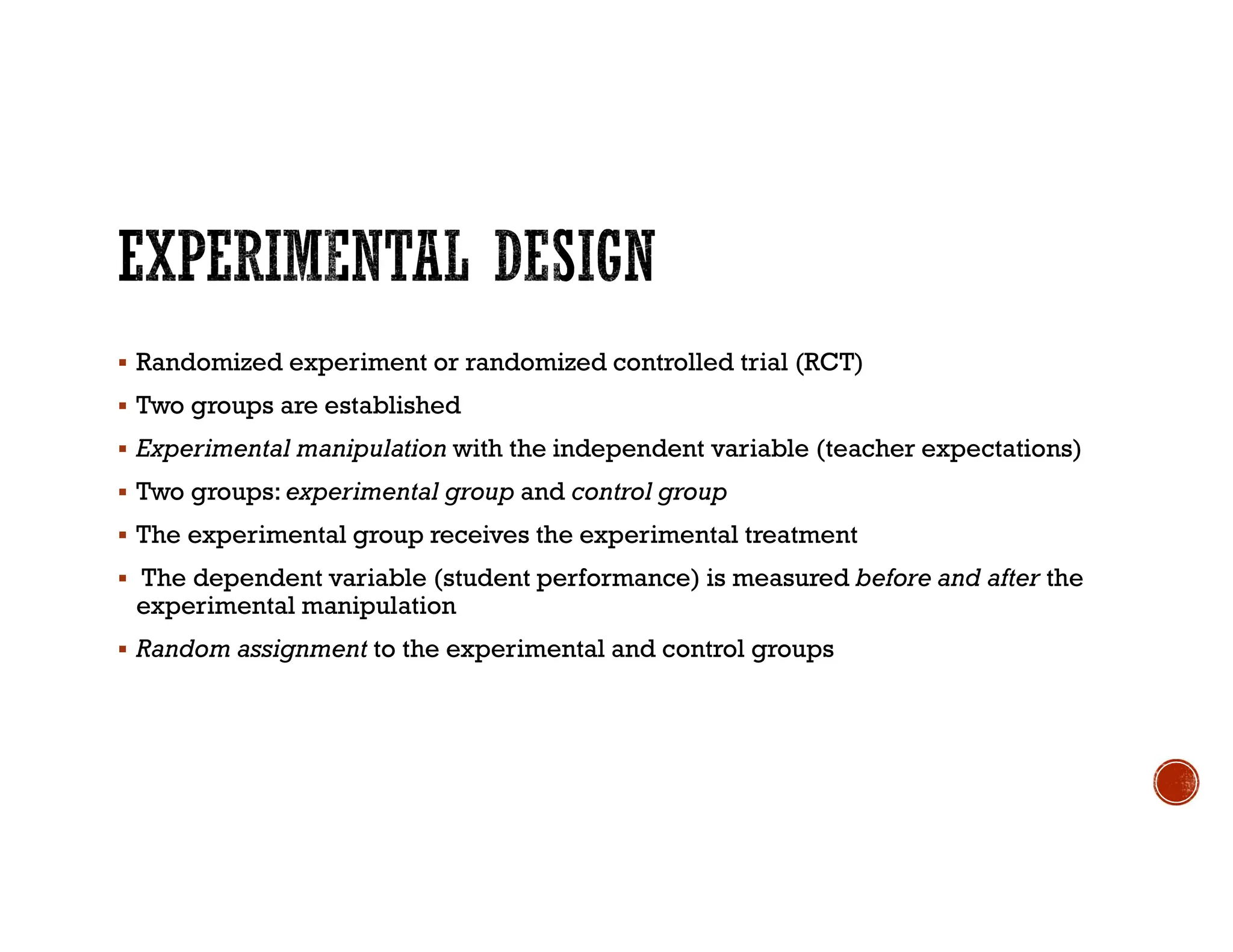  Randomized experiment or randomized controlled trial (RCT)
 Two groups are established
 Experimental manipulation with the independent variable (teacher expectations)
 Two groups: experimental group and control group
 The experimental group receives the experimental treatment
 The dependent variable (student performance) is measured before and after the
experimental manipulation
 Random assignment to the experimental and control groups
 