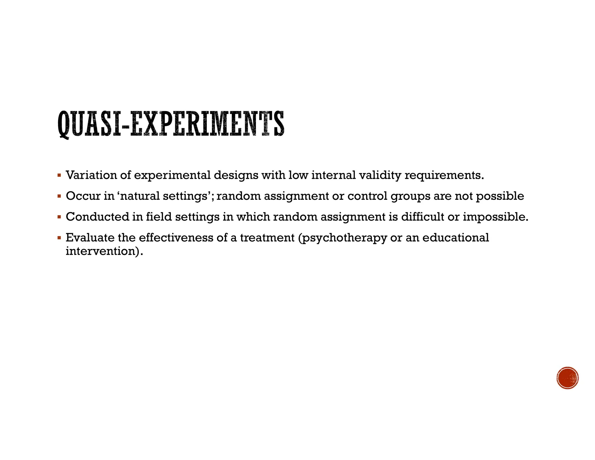  Variation of experimental designs with low internal validity requirements.
 Occur in ‘natural settings’; random assignment or control groups are not possible
 Conducted in field settings in which random assignment is difficult or impossible.
 Evaluate the effectiveness of a treatment (psychotherapy or an educational
intervention).
 