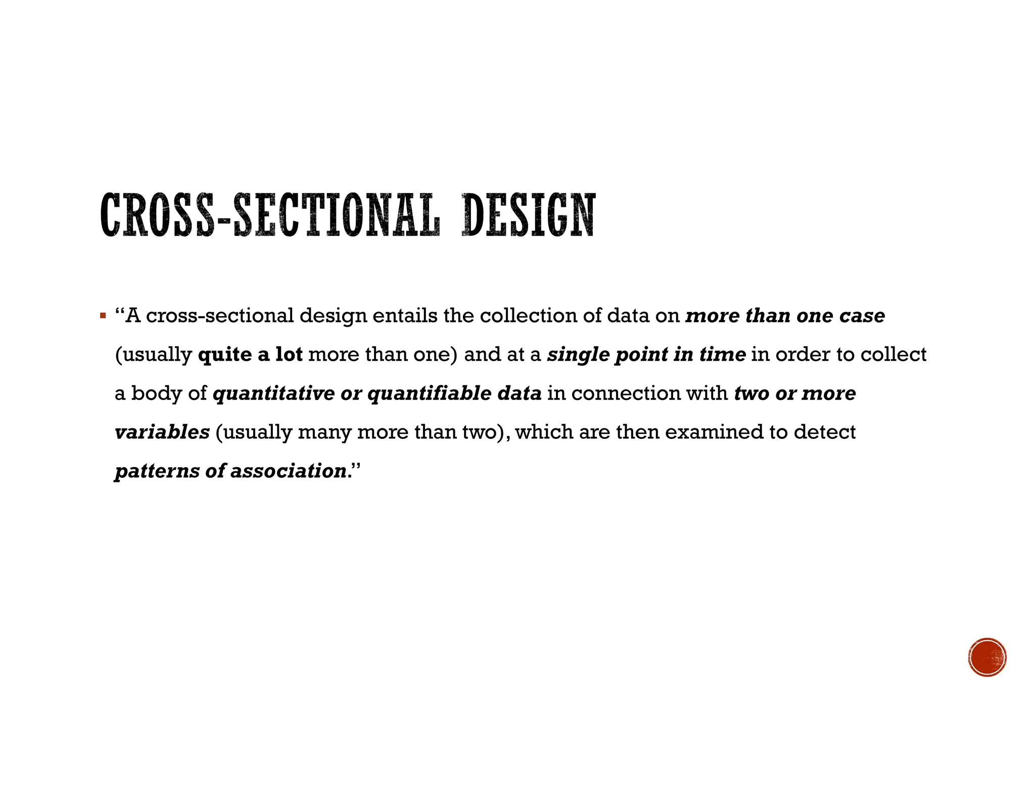  “A cross-sectional design entails the collection of data on more than one case
(usually quite a lot more than one) and at a single point in time in order to collect
a body of quantitative or quantifiable data in connection with two or more
variables (usually many more than two), which are then examined to detect
patterns of association.”
 