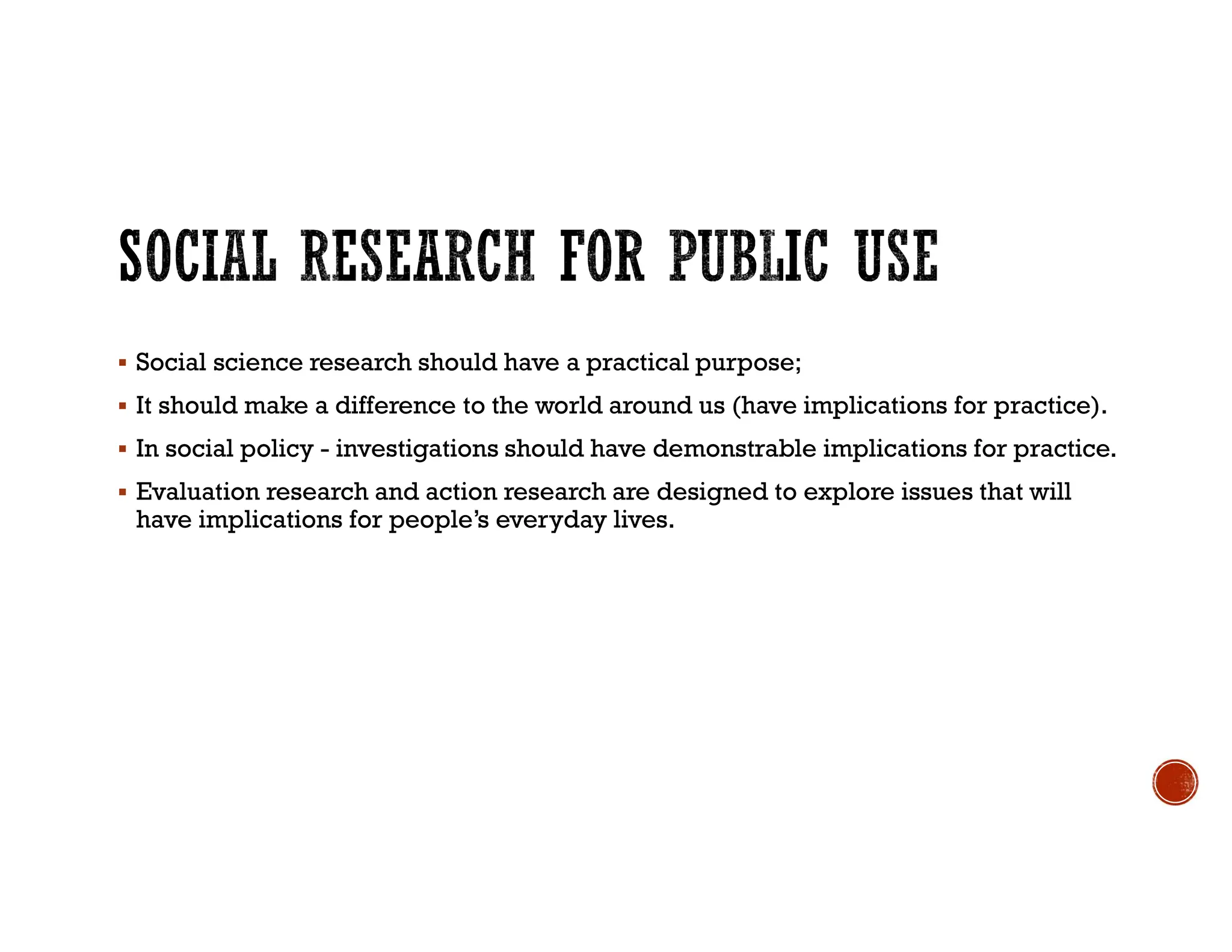  Social science research should have a practical purpose;
 It should make a difference to the world around us (have implications for practice).
 In social policy - investigations should have demonstrable implications for practice.
 Evaluation research and action research are designed to explore issues that will
have implications for people’s everyday lives.
 