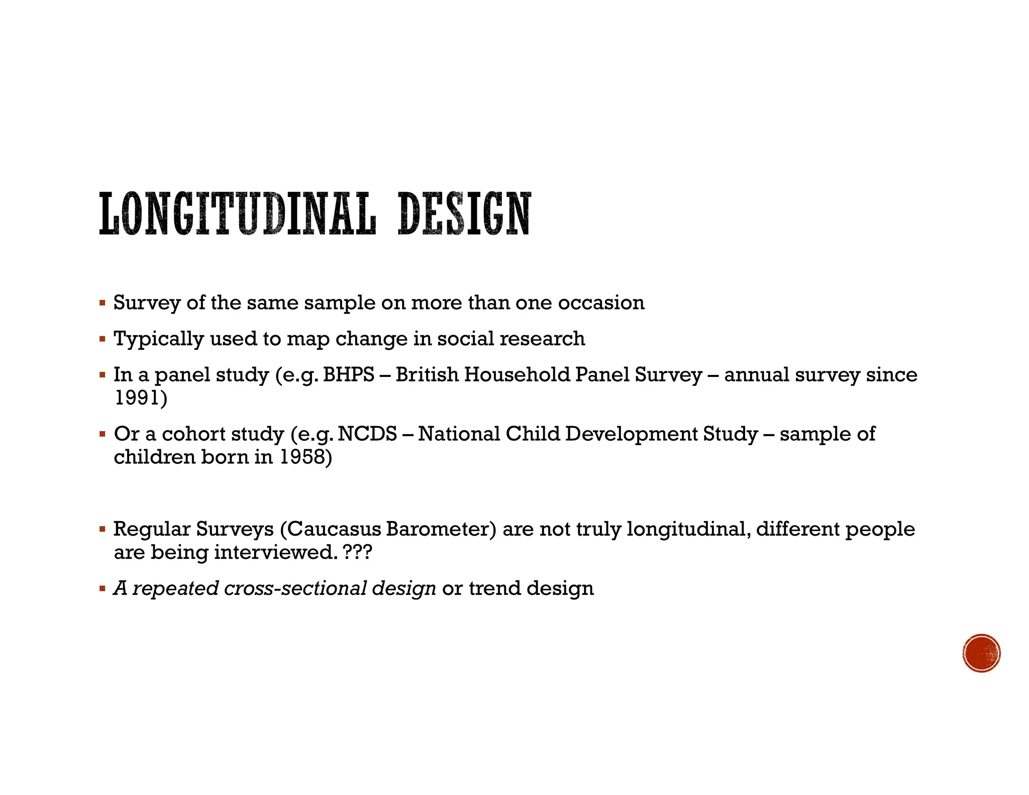  Survey of the same sample on more than one occasion
 Typically used to map change in social research
 In a panel study (e.g. BHPS – British Household Panel Survey – annual survey since
1991)
 Or a cohort study (e.g. NCDS – National Child Development Study – sample of
children born in 1958)
 Regular Surveys (Caucasus Barometer) are not truly longitudinal, different people
are being interviewed. ???
 A repeated cross-sectional design or trend design
 
