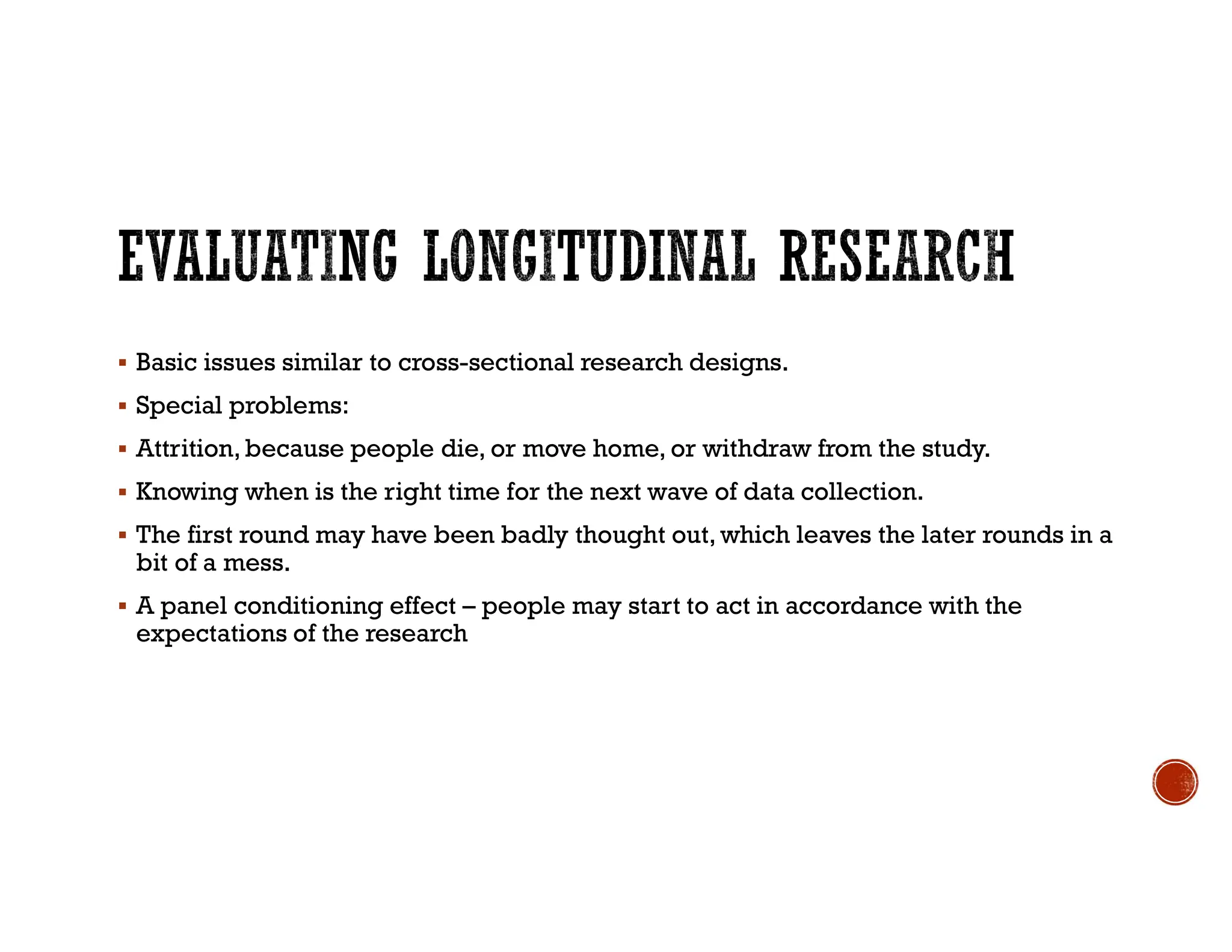  Basic issues similar to cross-sectional research designs.
 Special problems:
 Attrition,because people die, or move home, or withdraw from the study.
 Knowing when is the right time for the next wave of data collection.
 The first round may have been badly thought out, which leaves the later rounds in a
bit of a mess.
 A panel conditioning effect – people may start to act in accordance with the
expectations of the research
 