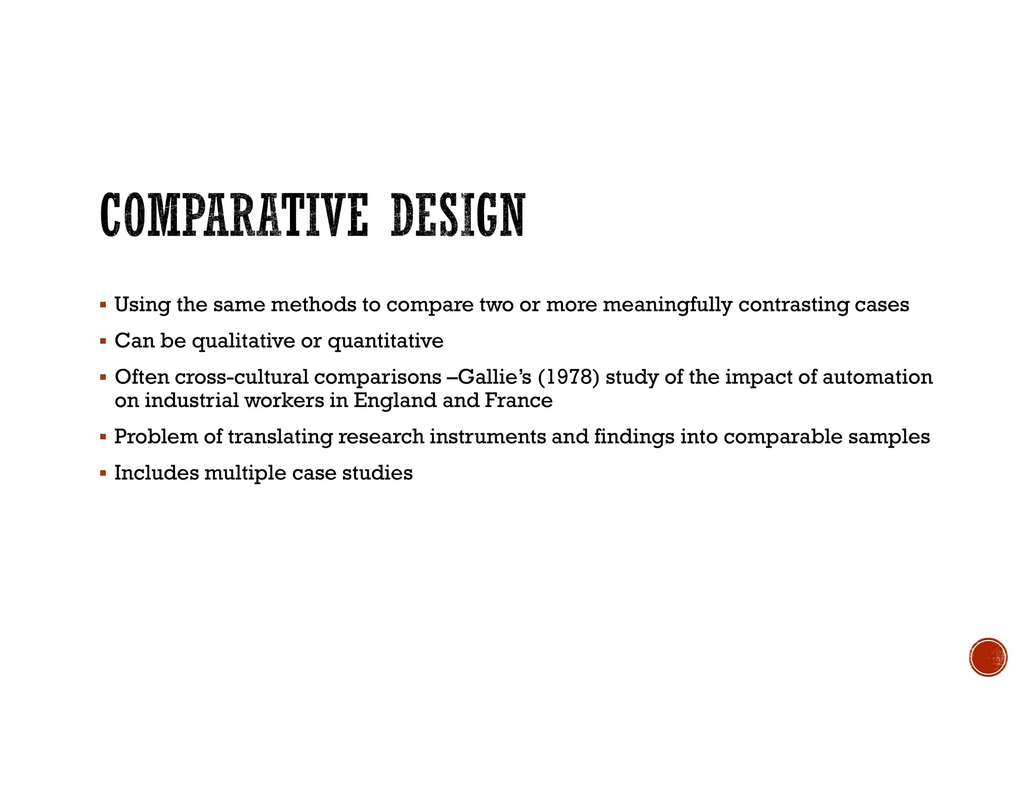  Using the same methods to compare two or more meaningfully contrasting cases
 Can be qualitative or quantitative
 Often cross-cultural comparisons –Gallie’s (1978) study of the impact of automation
on industrial workers in England and France
 Problem of translating research instruments and findings into comparable samples
 Includes multiple case studies
 
