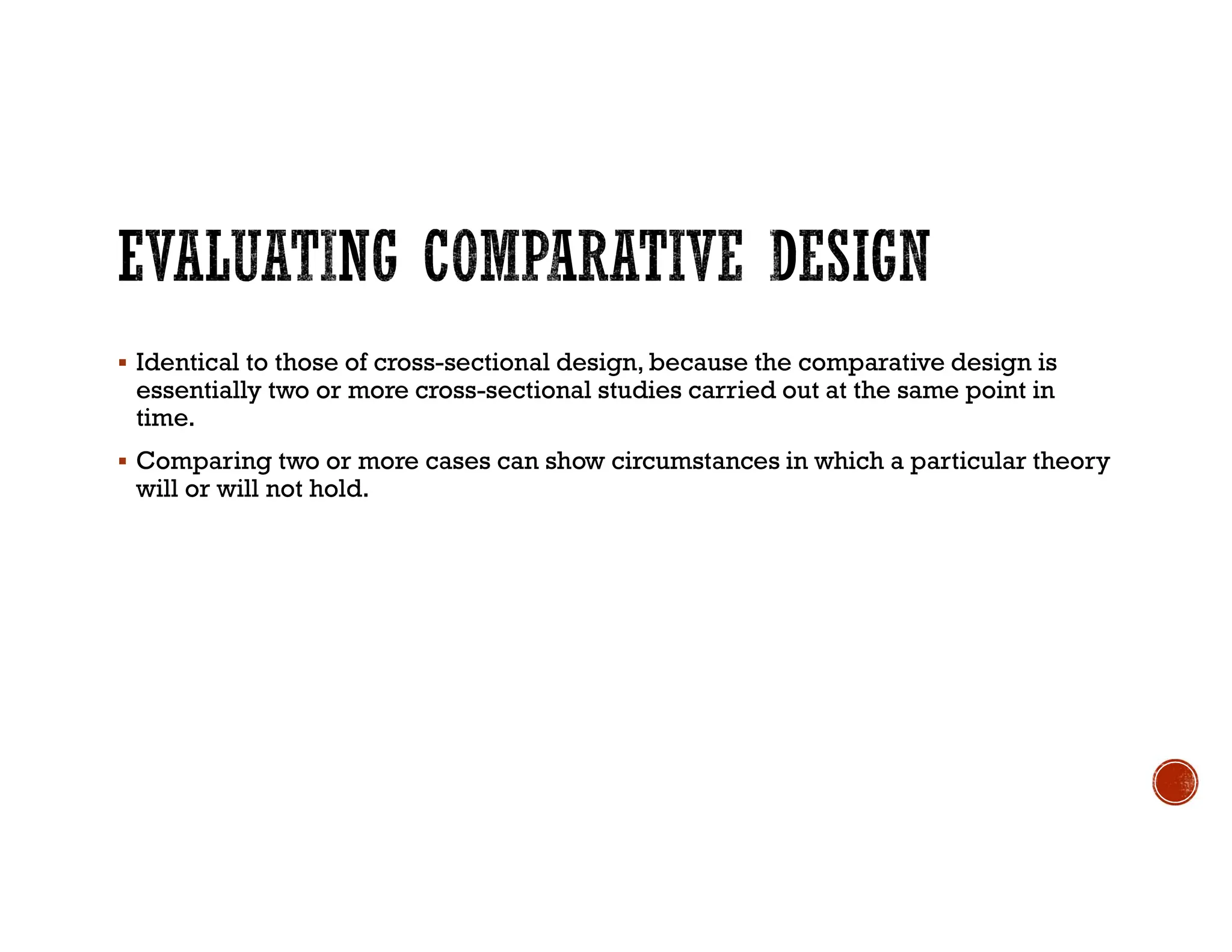  Identical to those of cross-sectional design, because the comparative design is
essentially two or more cross-sectional studies carried out at the same point in
time.
 Comparing two or more cases can show circumstances in which a particular theory
will or will not hold.
 