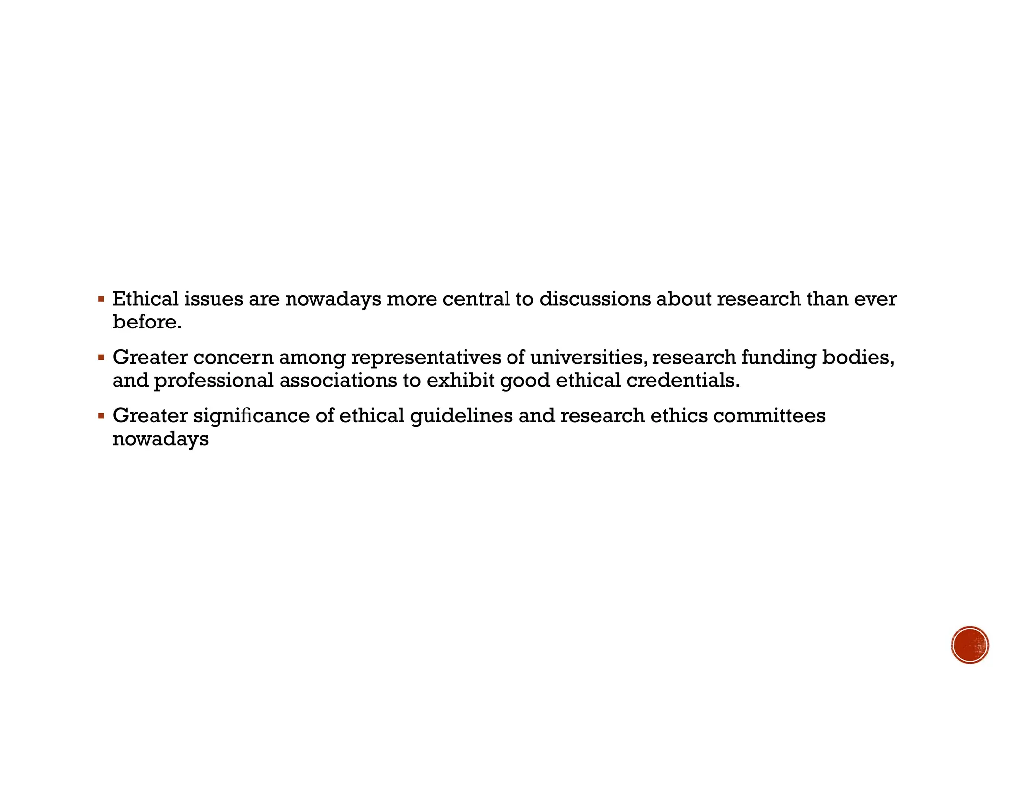  Ethical issues are nowadays more central to discussions about research than ever
before.
 Greater concern among representatives of universities, research funding bodies,
and professional associations to exhibit good ethical credentials.
 Greater signiﬁcance of ethical guidelines and research ethics committees
nowadays
 