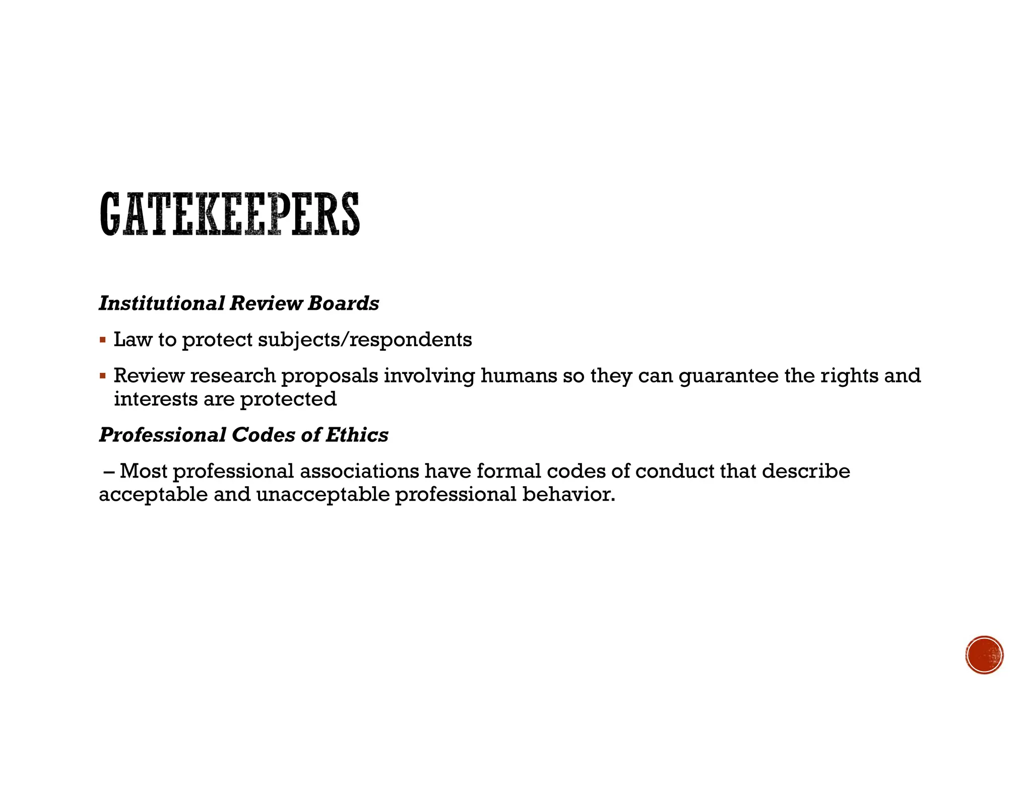 Institutional Review Boards
 Law to protect subjects/respondents
 Review research proposals involving humans so they can guarantee the rights and
interests are protected
Professional Codes of Ethics
– Most professional associations have formal codes of conduct that describe
acceptable and unacceptable professional behavior.
 
