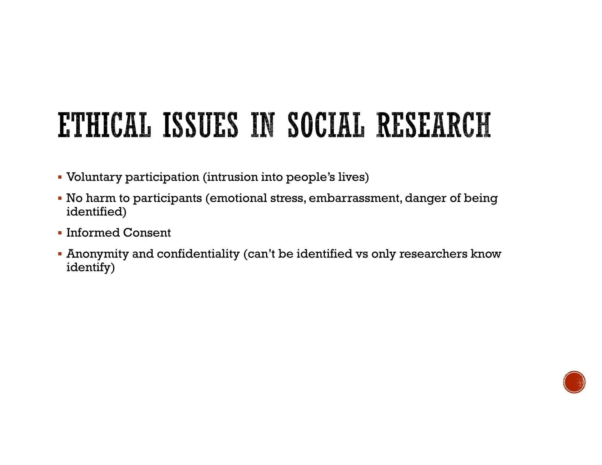  Voluntary participation (intrusion into people’s lives)
 No harm to participants (emotional stress, embarrassment,danger of being
identified)
 Informed Consent
 Anonymity and confidentiality (can’t be identified vs only researchers know
identify)
 