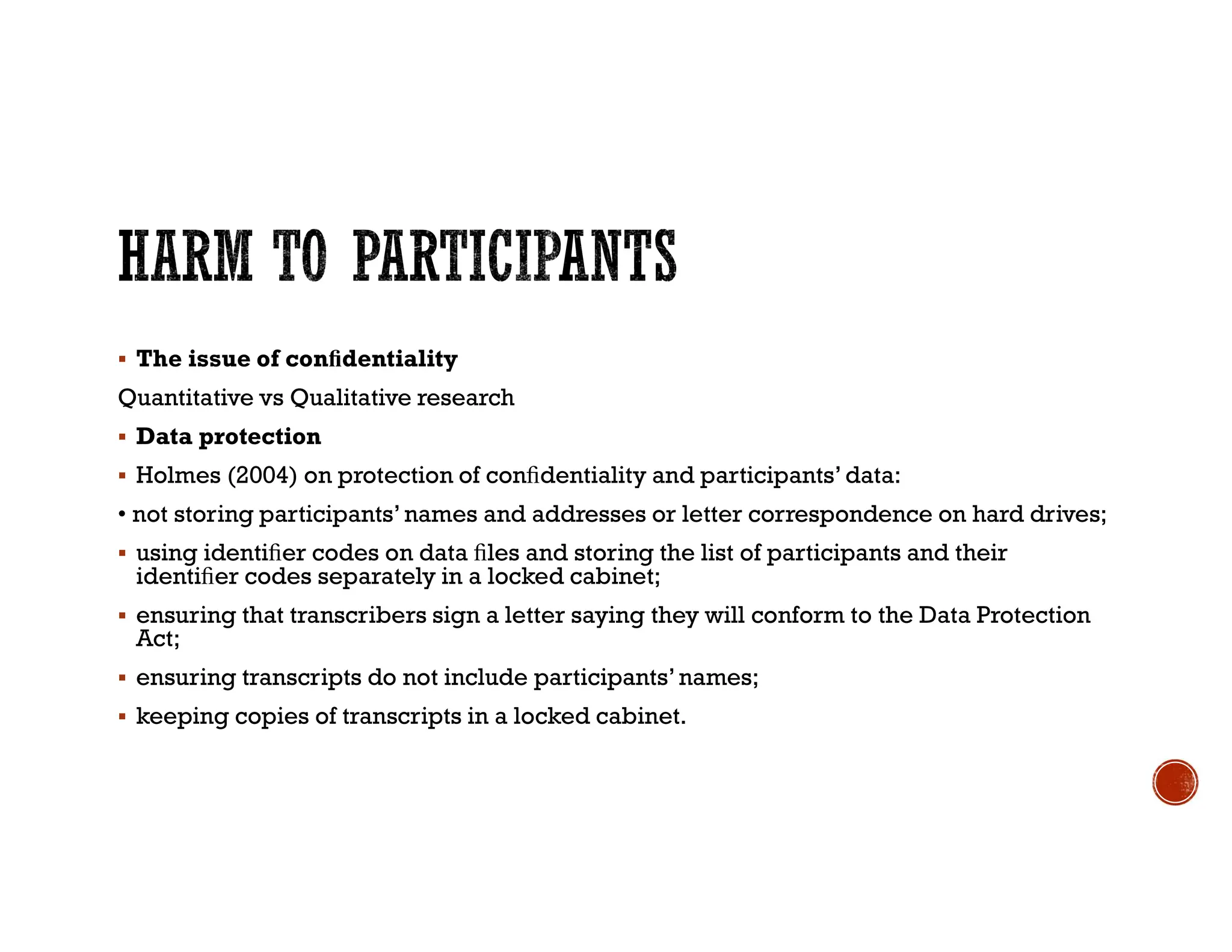  The issue of conﬁdentiality
Quantitative vs Qualitative research
 Data protection
 Holmes (2004) on protection of conﬁdentiality and participants’data:
• not storing participants’names and addresses or letter correspondence on hard drives;
 using identiﬁer codes on data ﬁles and storing the list of participants and their
identiﬁer codes separately in a locked cabinet;
 ensuring that transcribers sign a letter saying they will conform to the Data Protection
Act;
 ensuring transcripts do not include participants’names;
 keeping copies of transcripts in a locked cabinet.
 