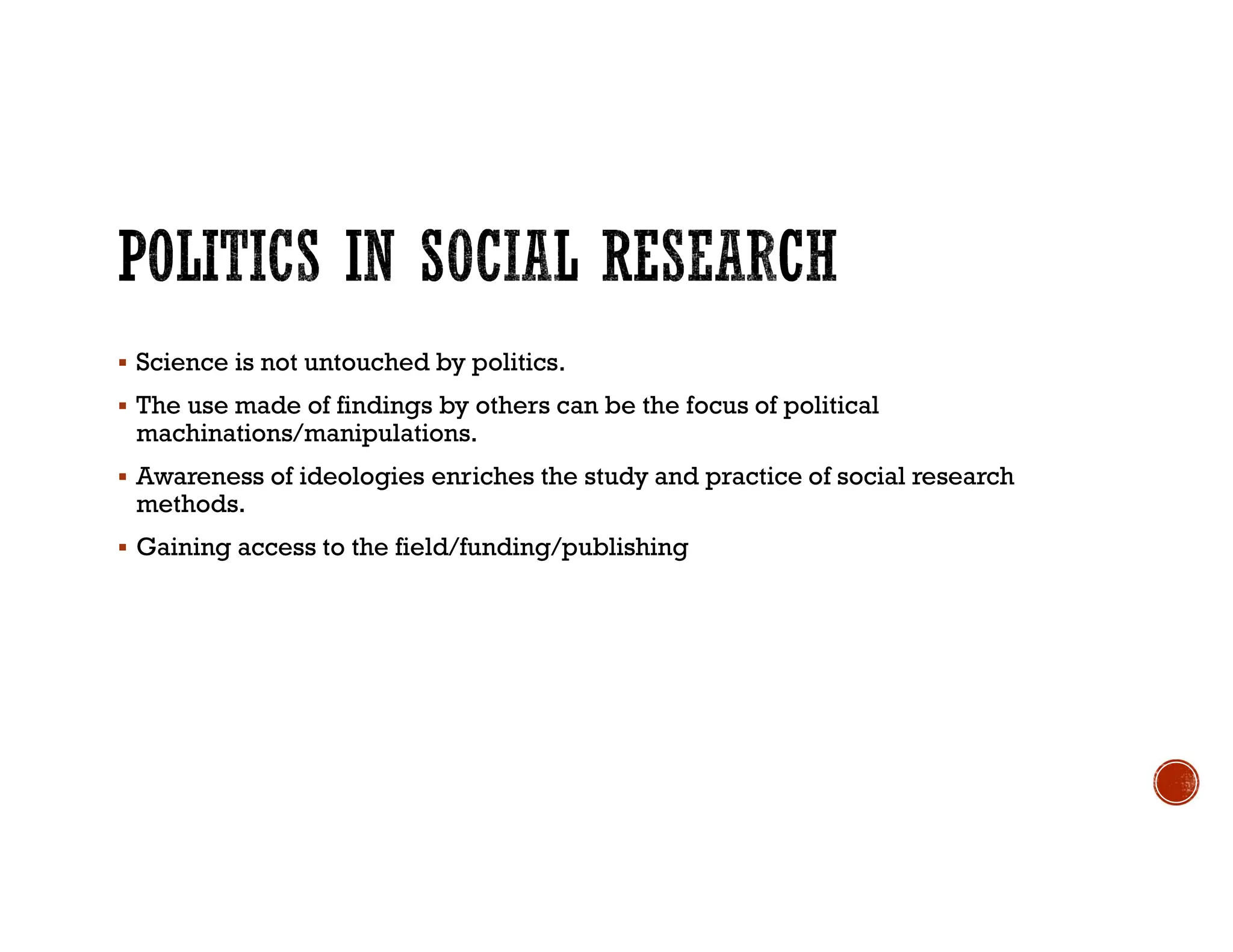  Science is not untouched by politics.
 The use made of findings by others can be the focus of political
machinations/manipulations.
 Awareness of ideologies enriches the study and practice of social research
methods.
 Gaining access to the field/funding/publishing
 