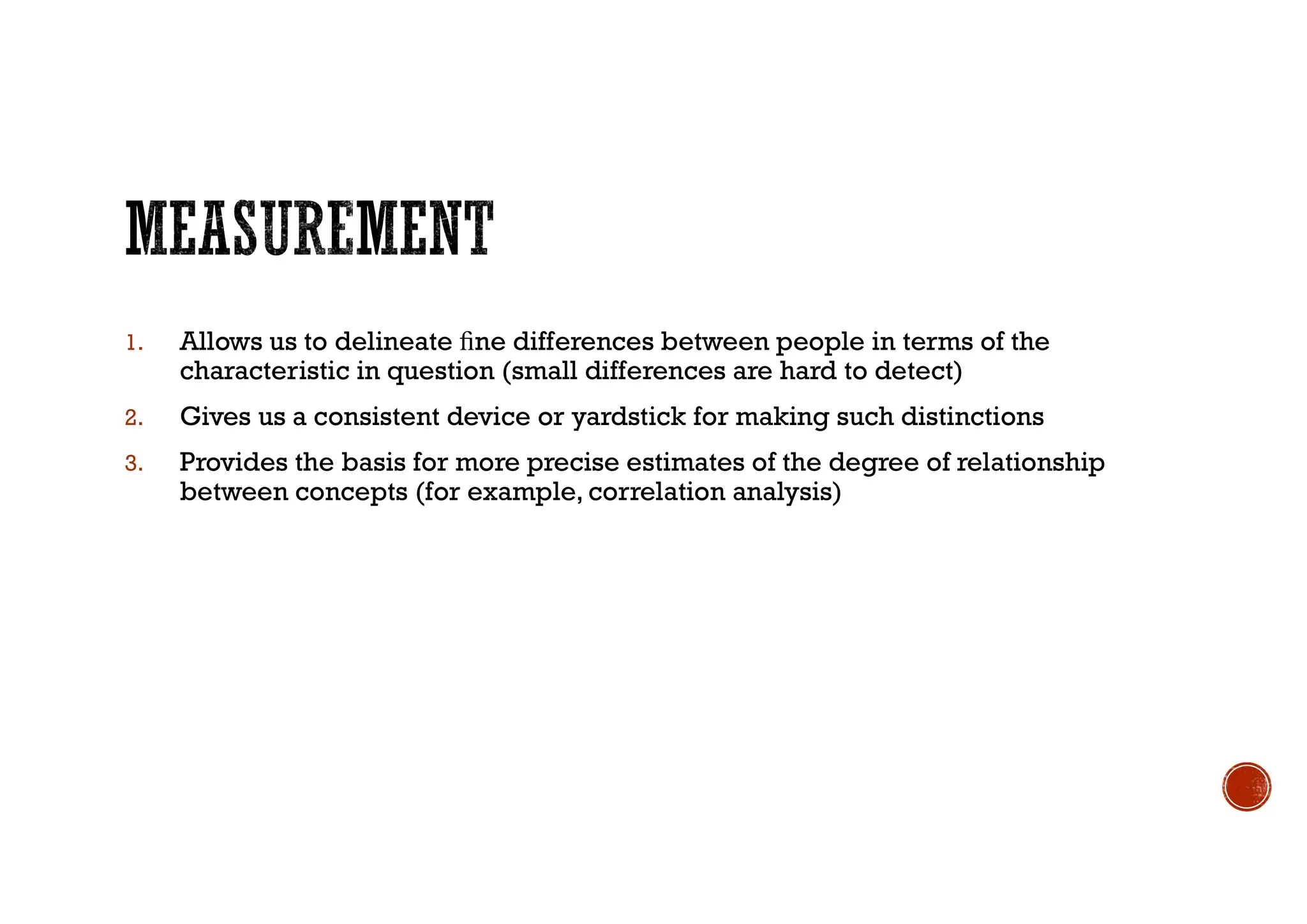1. Allows us to delineate ﬁne differences between people in terms of the
characteristic in question (small differences are hard to detect)
2. Gives us a consistent device or yardstick for making such distinctions
3. Provides the basis for more precise estimates of the degree of relationship
between concepts (for example, correlation analysis)
 