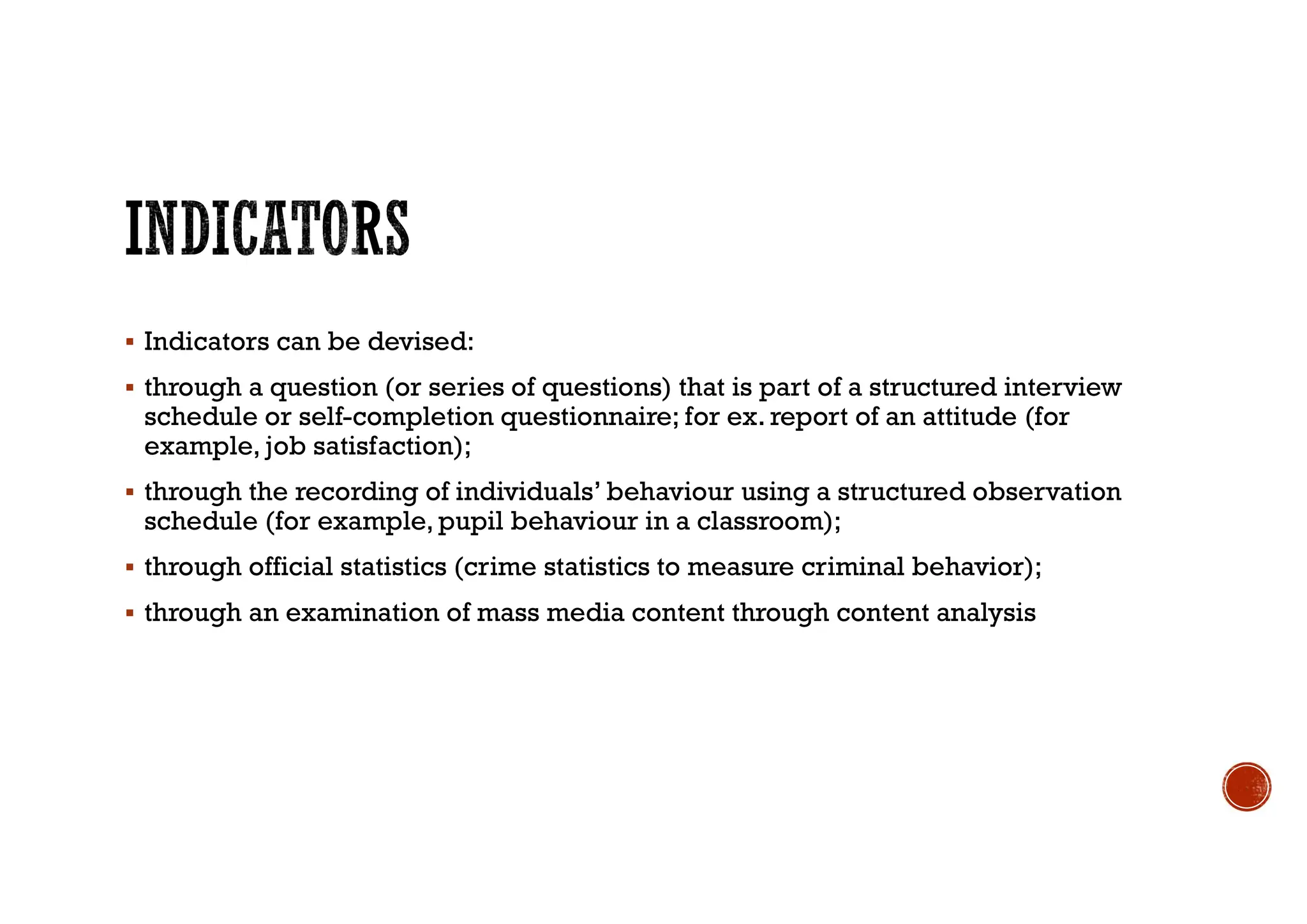  Indicators can be devised:
 through a question (or series of questions) that is part of a structured interview
schedule or self-completion questionnaire; for ex. report of an attitude (for
example, job satisfaction);
 through the recording of individuals’ behaviour using a structured observation
schedule (for example, pupil behaviour in a classroom);
 through official statistics (crime statistics to measure criminal behavior);
 through an examination of mass media content through content analysis
 