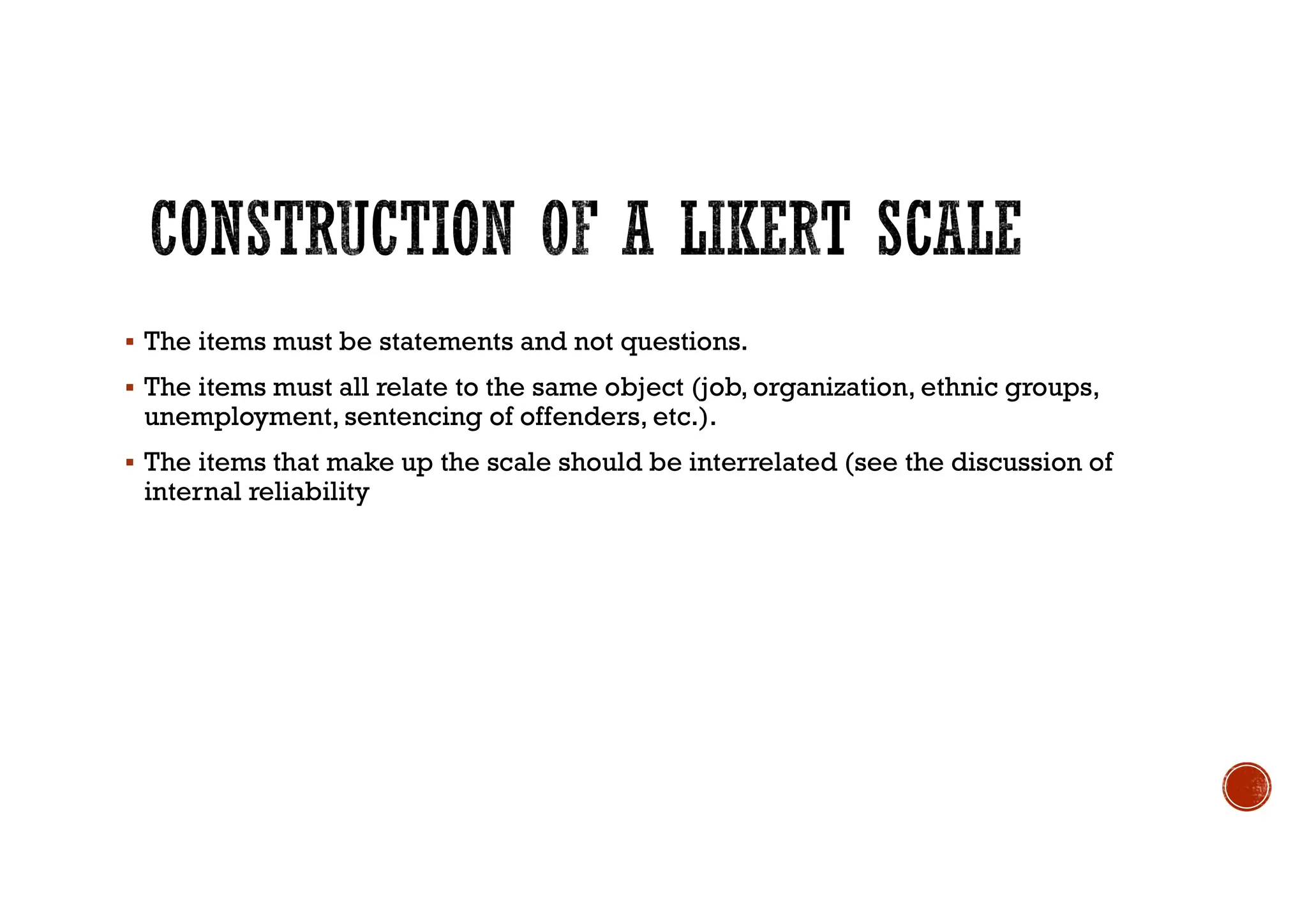  The items must be statements and not questions.
 The items must all relate to the same object (job, organization, ethnic groups,
unemployment, sentencing of offenders, etc.).
 The items that make up the scale should be interrelated (see the discussion of
internal reliability
 