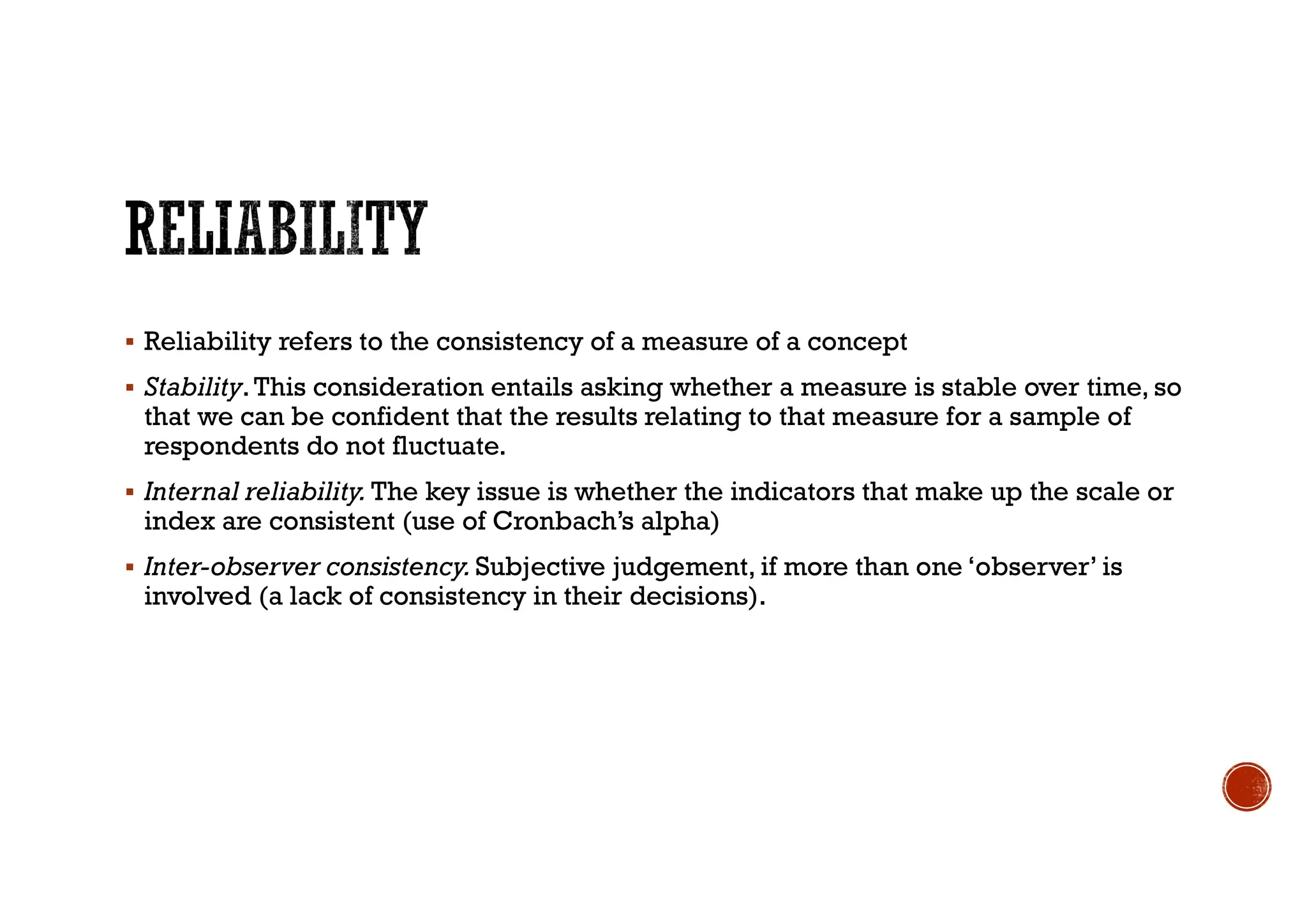  Reliability refers to the consistency of a measure of a concept
 Stability.This consideration entails asking whether a measure is stable over time, so
that we can be confident that the results relating to that measure for a sample of
respondents do not fluctuate.
 Internal reliability. The key issue is whether the indicators that make up the scale or
index are consistent (use of Cronbach’s alpha)
 Inter-observer consistency.Subjective judgement, if more than one ‘observer’ is
involved (a lack of consistency in their decisions).
 