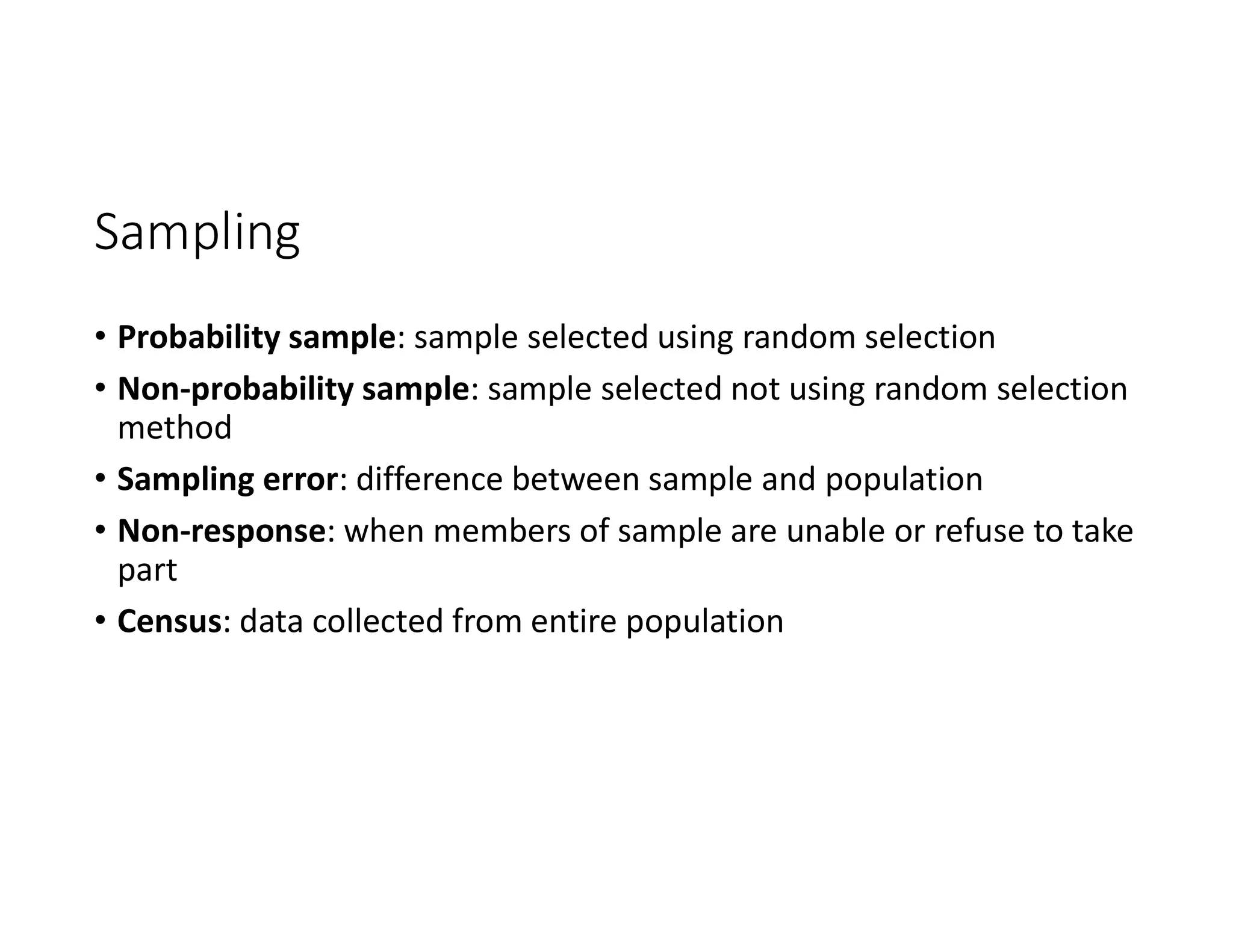 Sampling
• Probability sample: sample selected using random selection
• Non-probability sample: sample selected not using random selection
method
• Sampling error: difference between sample and population
• Non-response: when members of sample are unable or refuse to take
part
• Census: data collected from entire population
 