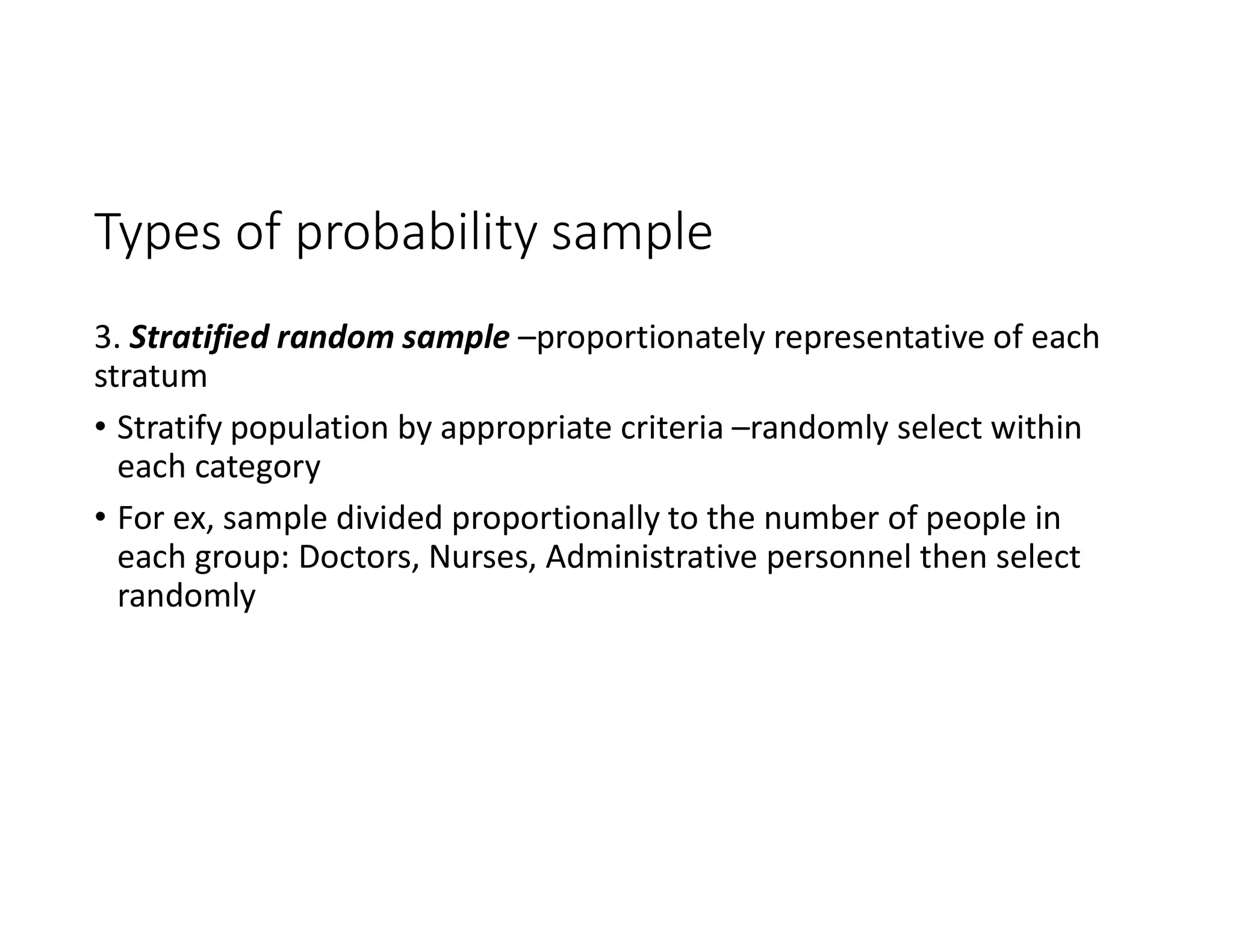 Types of probability sample
3. Stratified random sample –proportionately representative of each
stratum
• Stratify population by appropriate criteria –randomly select within
each category
• For ex, sample divided proportionally to the number of people in
each group: Doctors, Nurses, Administrative personnel then select
randomly
 