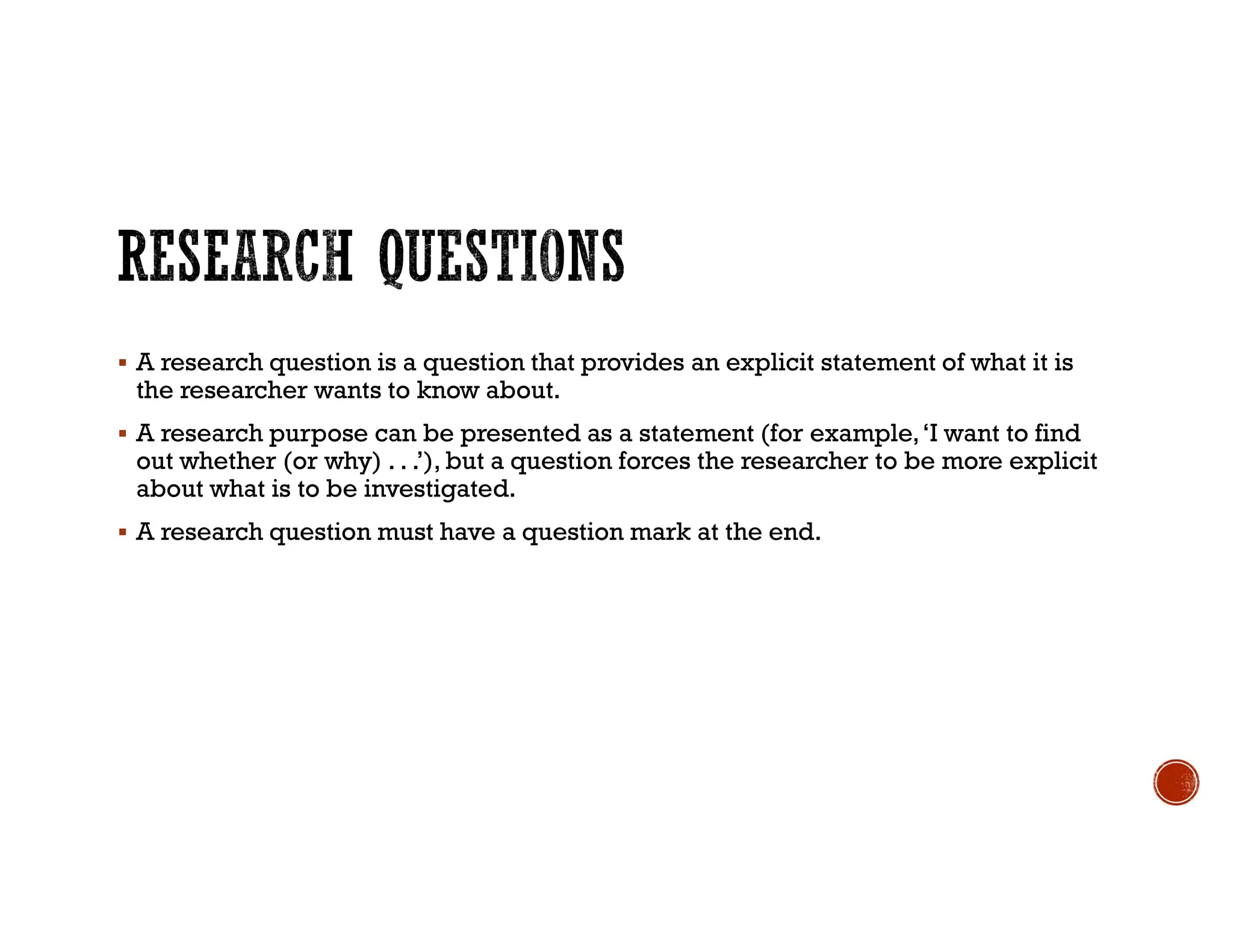  A research question is a question that provides an explicit statement of what it is
the researcher wants to know about.
 A research purpose can be presented as a statement (for example,‘I want to find
out whether (or why) . . .’), but a question forces the researcher to be more explicit
about what is to be investigated.
 A research question must have a question mark at the end.
 