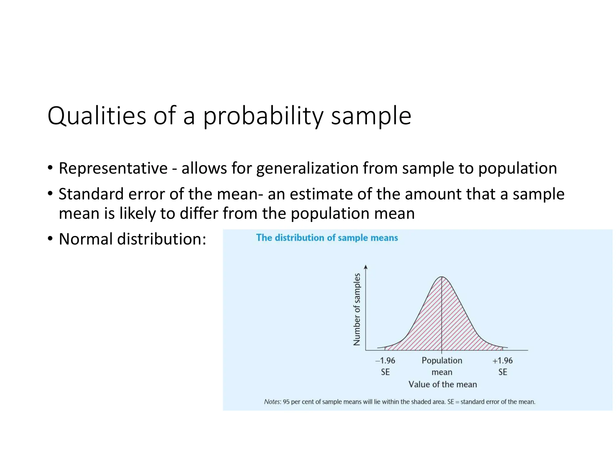 Qualities of a probability sample
• Representative - allows for generalization from sample to population
• Standard error of the mean- an estimate of the amount that a sample
mean is likely to differ from the population mean
• Normal distribution:
 