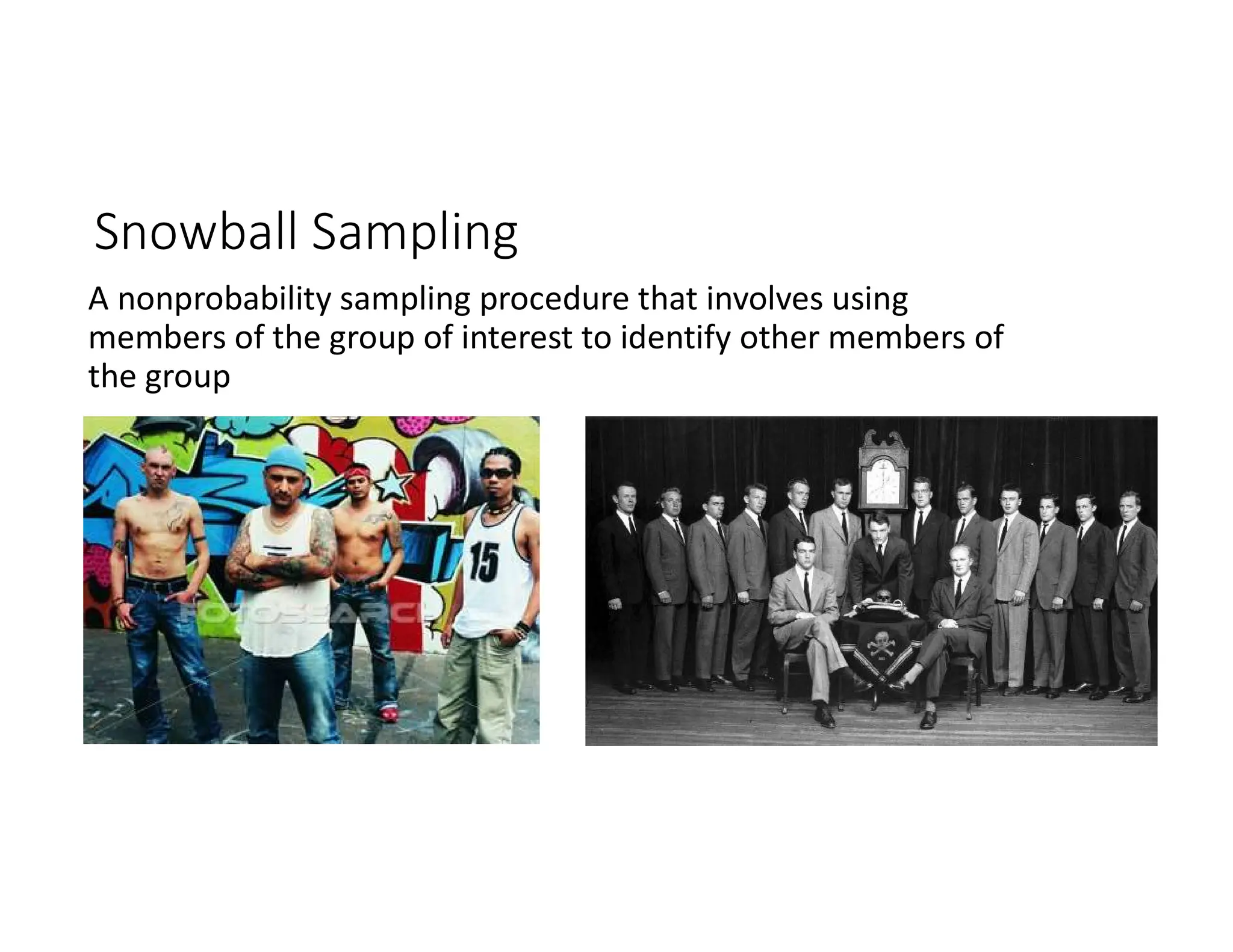 A nonprobability sampling procedure that involves using
members of the group of interest to identify other members of
the group
Snowball Sampling
 