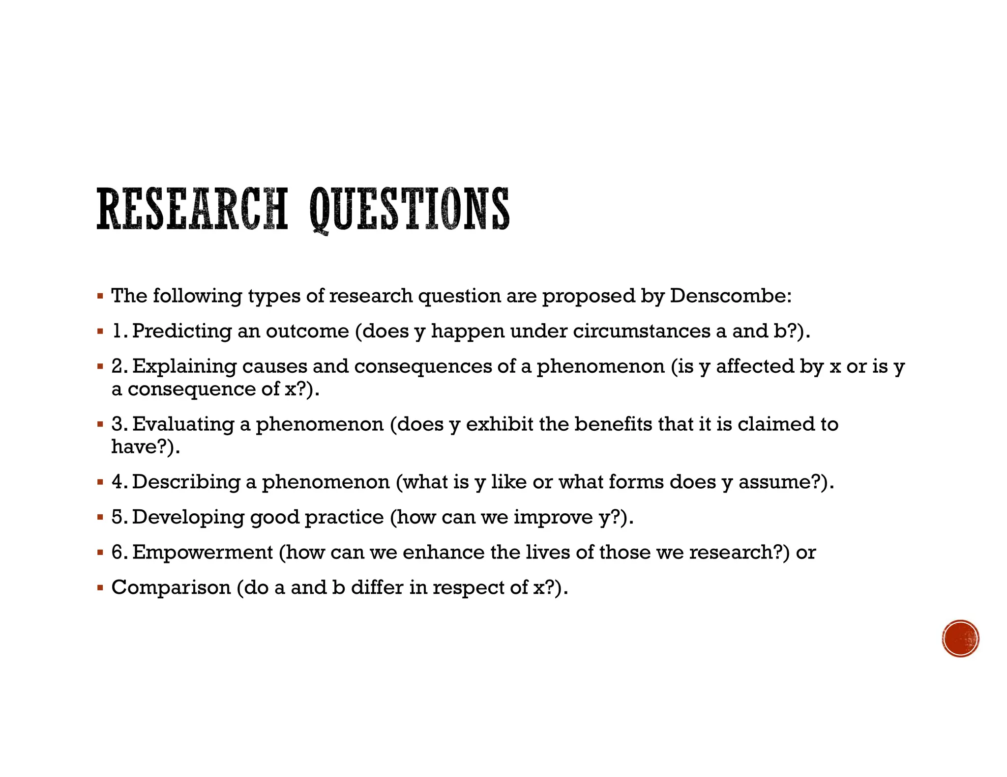  The following types of research question are proposed by Denscombe:
 1. Predicting an outcome (does y happen under circumstances a and b?).
 2. Explaining causes and consequences of a phenomenon (is y affected by x or is y
a consequence of x?).
 3. Evaluating a phenomenon (does y exhibit the benefits that it is claimed to
have?).
 4. Describing a phenomenon (what is y like or what forms does y assume?).
 5. Developing good practice (how can we improve y?).
 6. Empowerment (how can we enhance the lives of those we research?) or
 Comparison (do a and b differ in respect of x?).
 