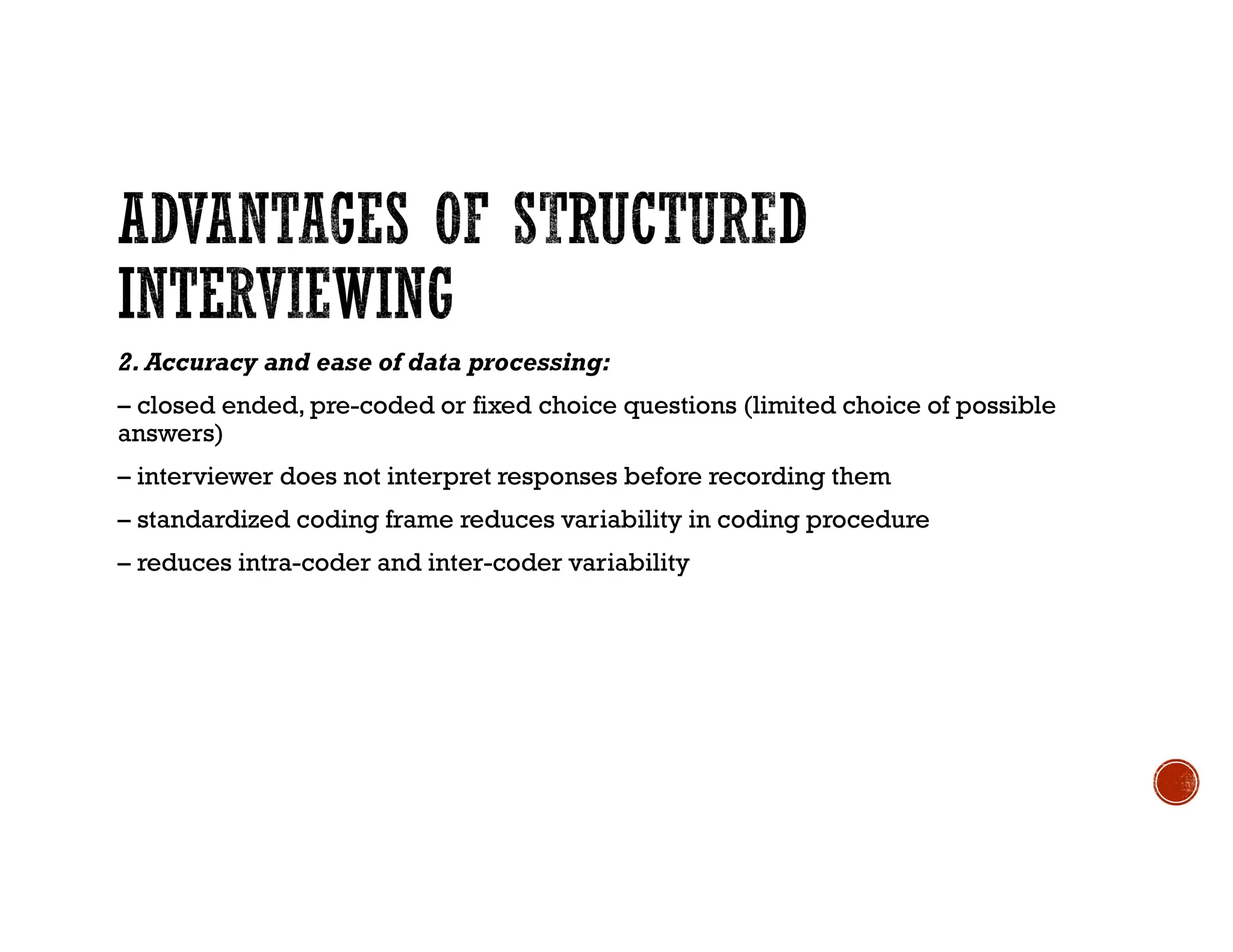 2. Accuracy and ease of data processing:
– closed ended, pre-coded or fixed choice questions (limited choice of possible
answers)
– interviewer does not interpret responses before recording them
– standardized coding frame reduces variability in coding procedure
– reduces intra-coder and inter-coder variability
 