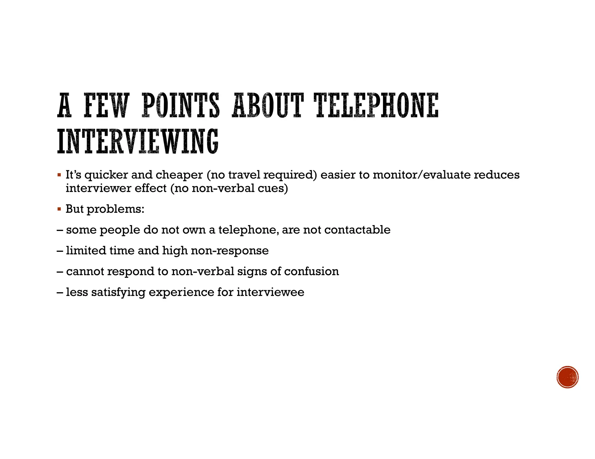  It’s quicker and cheaper (no travel required) easier to monitor/evaluate reduces
interviewer effect (no non-verbal cues)
 But problems:
– some people do not own a telephone, are not contactable
– limited time and high non-response
– cannot respond to non-verbal signs of confusion
– less satisfying experience for interviewee
 
