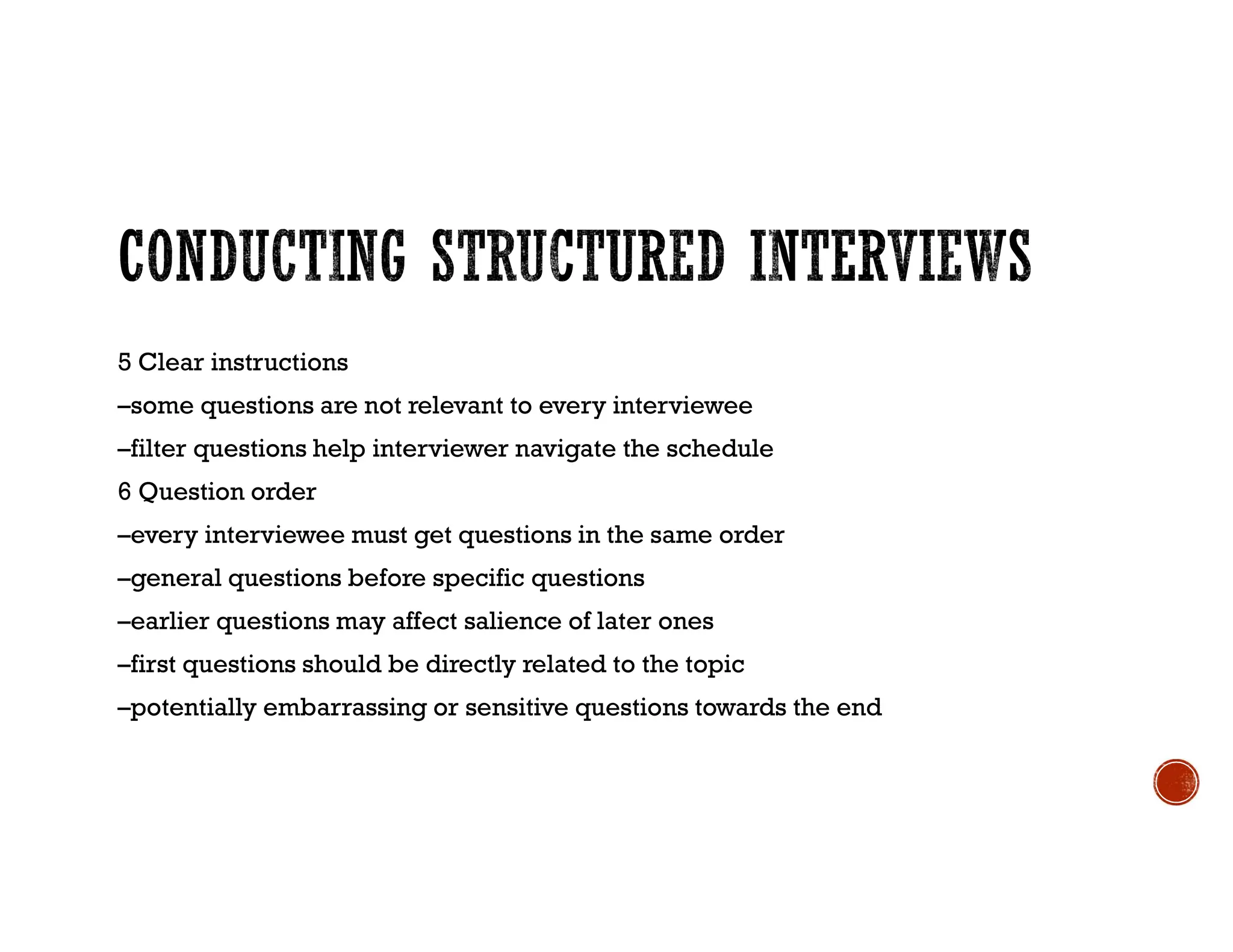 5 Clear instructions
–some questions are not relevant to every interviewee
–filter questions help interviewer navigate the schedule
6 Question order
–every interviewee must get questions in the same order
–general questions before specific questions
–earlier questions may affect salience of later ones
–first questions should be directly related to the topic
–potentially embarrassing or sensitive questions towards the end
 