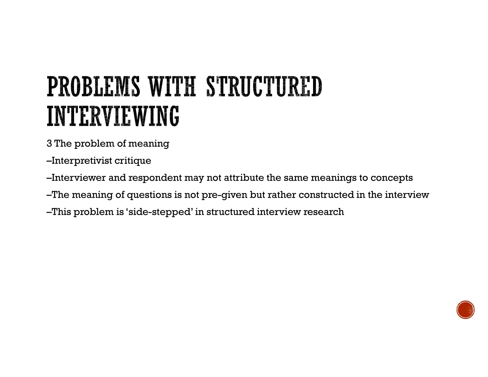 3 The problem of meaning
–Interpretivist critique
–Interviewer and respondent may not attribute the same meanings to concepts
–The meaning of questions is not pre-given but rather constructed in the interview
–This problem is ‘side-stepped’ in structured interview research
 