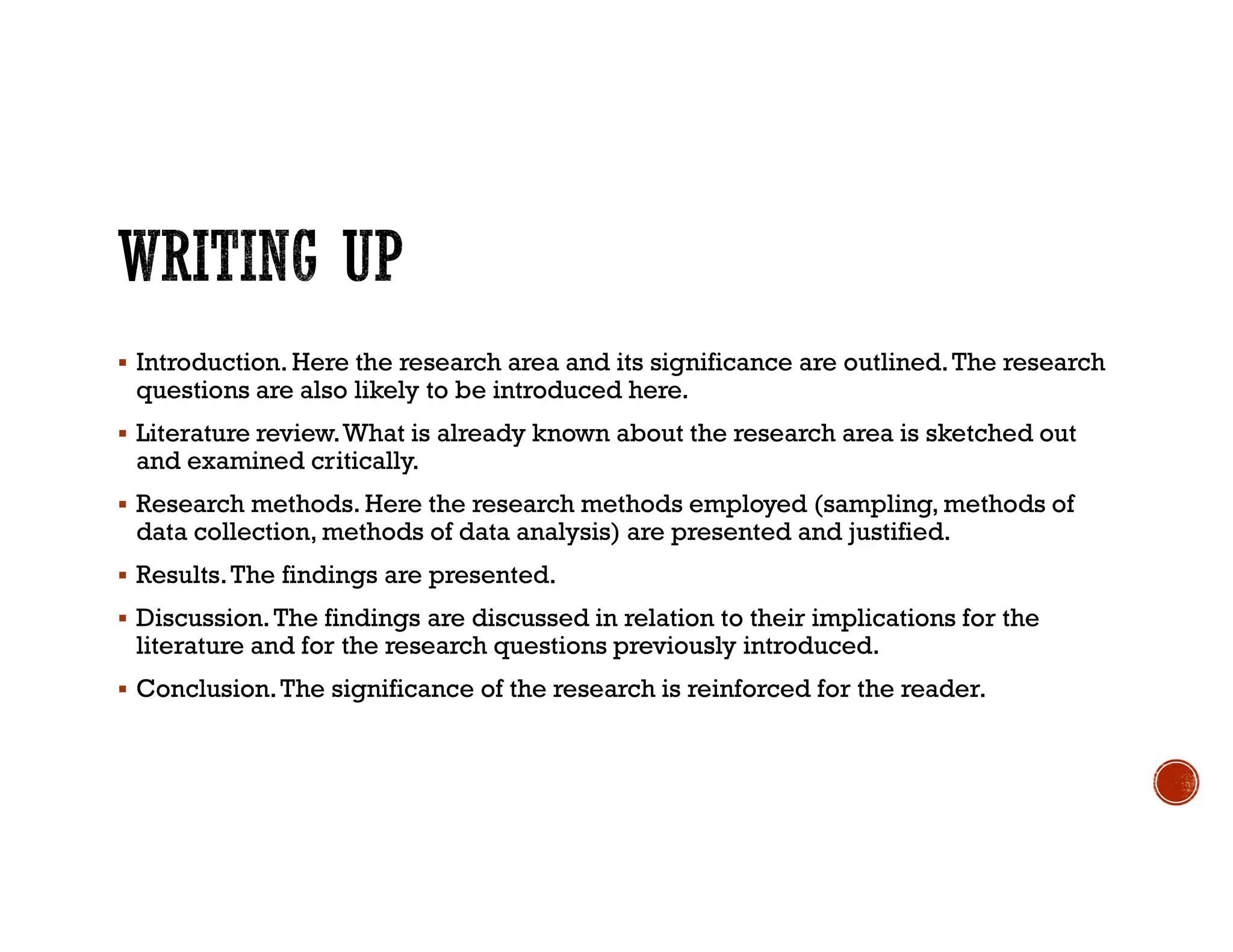  Introduction. Here the research area and its significance are outlined.The research
questions are also likely to be introduced here.
 Literature review.What is already known about the research area is sketched out
and examined critically.
 Research methods. Here the research methods employed (sampling, methods of
data collection, methods of data analysis) are presented and justified.
 Results.The findings are presented.
 Discussion.The findings are discussed in relation to their implications for the
literature and for the research questions previously introduced.
 Conclusion.The significance of the research is reinforced for the reader.
 