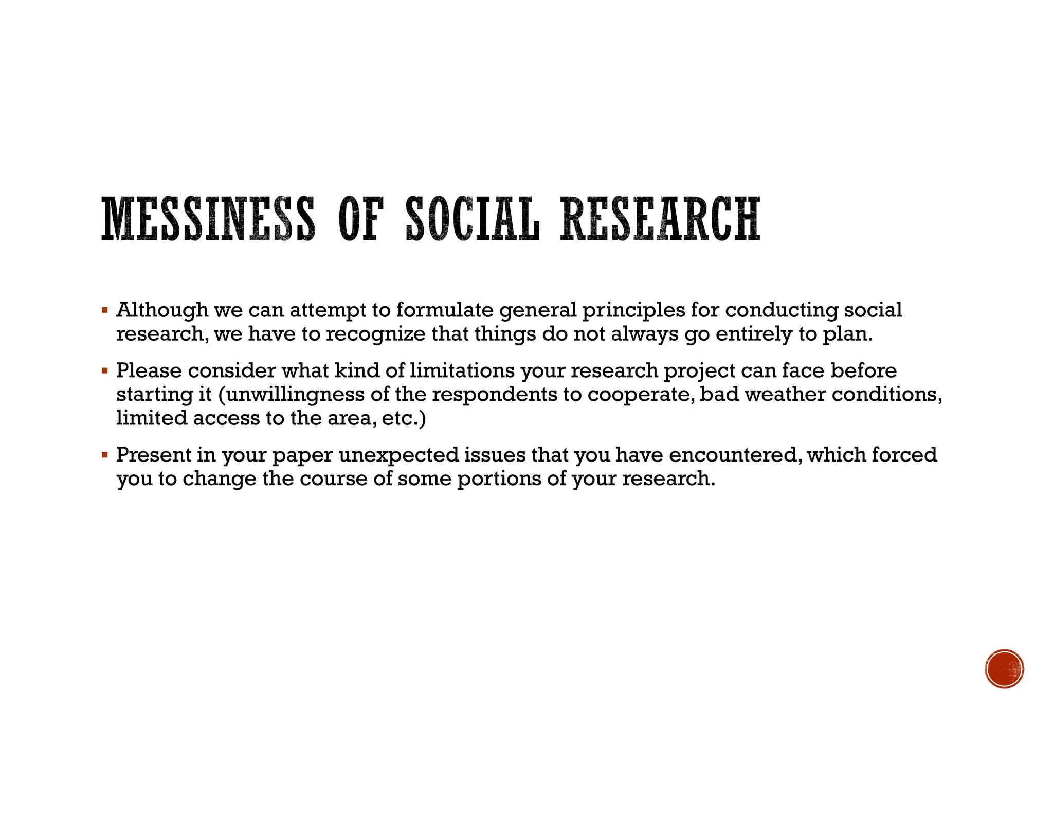 Although we can attempt to formulate general principles for conducting social
research, we have to recognize that things do not always go entirely to plan.
 Please consider what kind of limitations your research project can face before
starting it (unwillingness of the respondents to cooperate, bad weather conditions,
limited access to the area, etc.)
 Present in your paper unexpected issues that you have encountered, which forced
you to change the course of some portions of your research.
 
