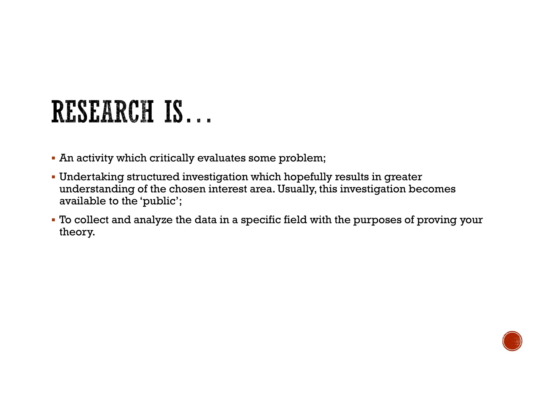  An activity which critically evaluates some problem;
 Undertaking structured investigation which hopefully results in greater
understanding of the chosen interest area. Usually, this investigation becomes
available to the ‘public’;
 To collect and analyze the data in a specific field with the purposes of proving your
theory.
 