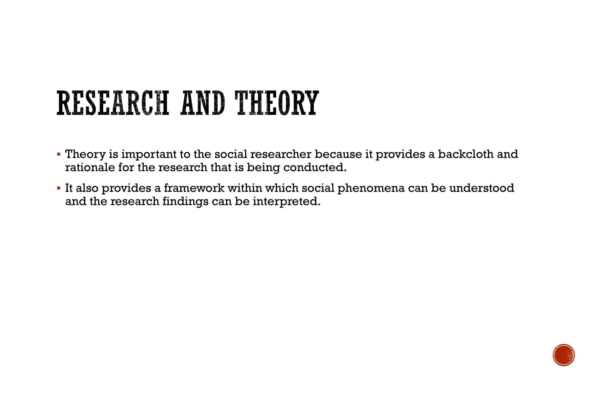  Theory is important to the social researcher because it provides a backcloth and
rationale for the research that is being conducted.
 It also provides a framework within which social phenomena can be understood
and the research findings can be interpreted.
 