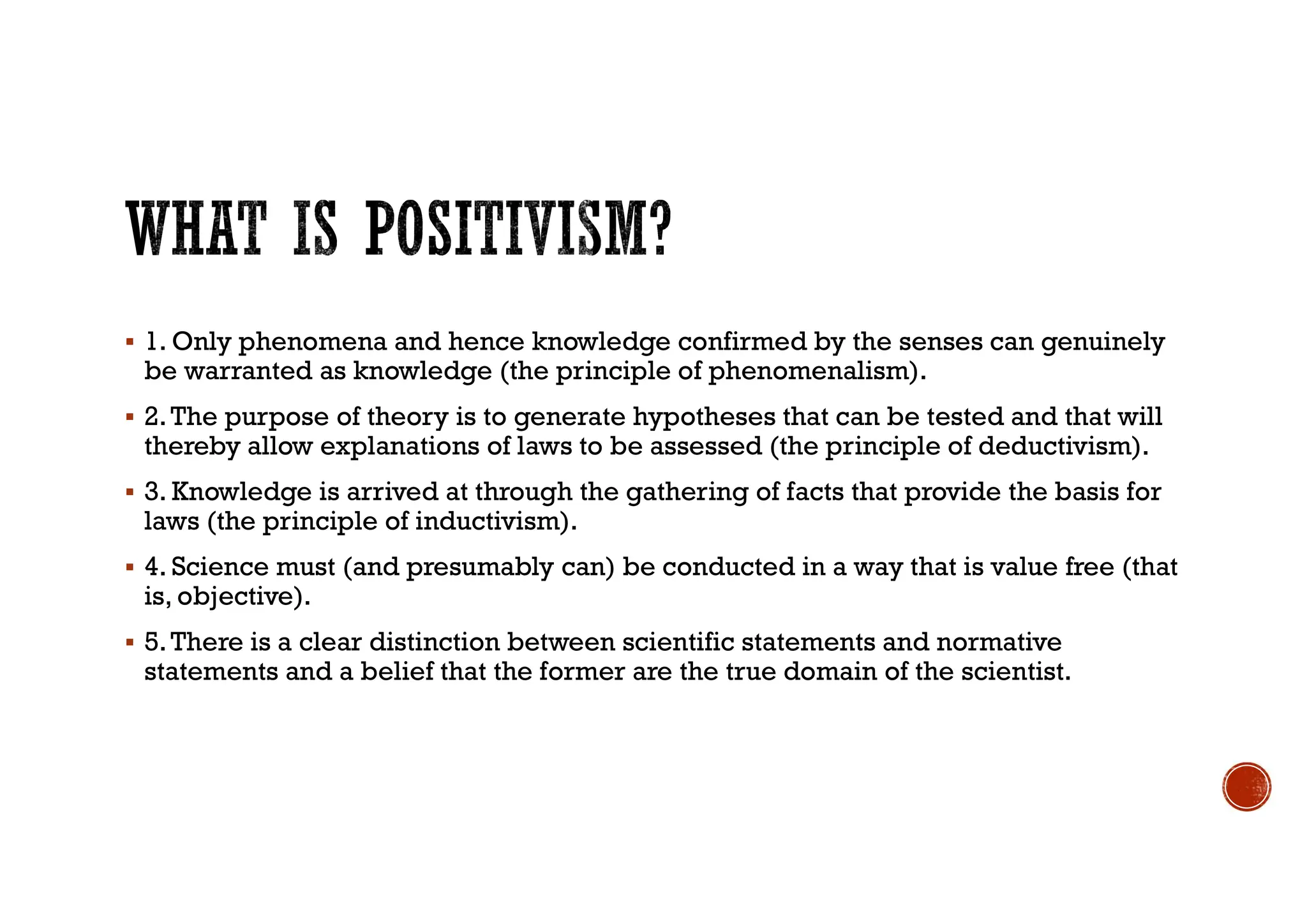  1. Only phenomena and hence knowledge confirmed by the senses can genuinely
be warranted as knowledge (the principle of phenomenalism).
 2.The purpose of theory is to generate hypotheses that can be tested and that will
thereby allow explanations of laws to be assessed (the principle of deductivism).
 3. Knowledge is arrived at through the gathering of facts that provide the basis for
laws (the principle of inductivism).
 4. Science must (and presumably can) be conducted in a way that is value free (that
is, objective).
 5.There is a clear distinction between scientific statements and normative
statements and a belief that the former are the true domain of the scientist.
 