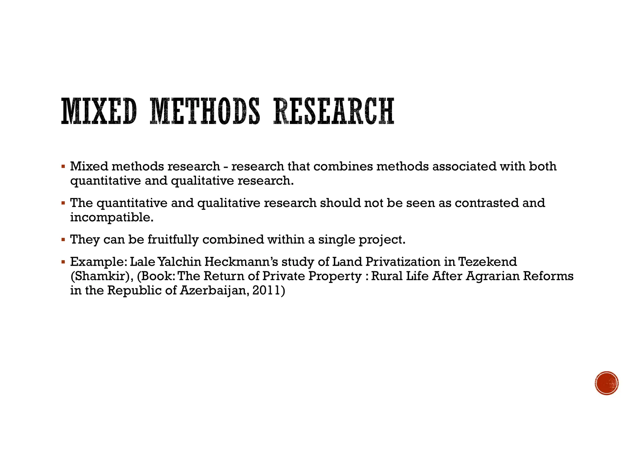  Mixed methods research - research that combines methods associated with both
quantitative and qualitative research.
 The quantitative and qualitative research should not be seen as contrasted and
incompatible.
 They can be fruitfully combined within a single project.
 Example: Lale Yalchin Heckmann’s study of Land Privatization in Tezekend
(Shamkir), (Book:The Return of Private Property : Rural Life After Agrarian Reforms
in the Republic of Azerbaijan, 2011)
 