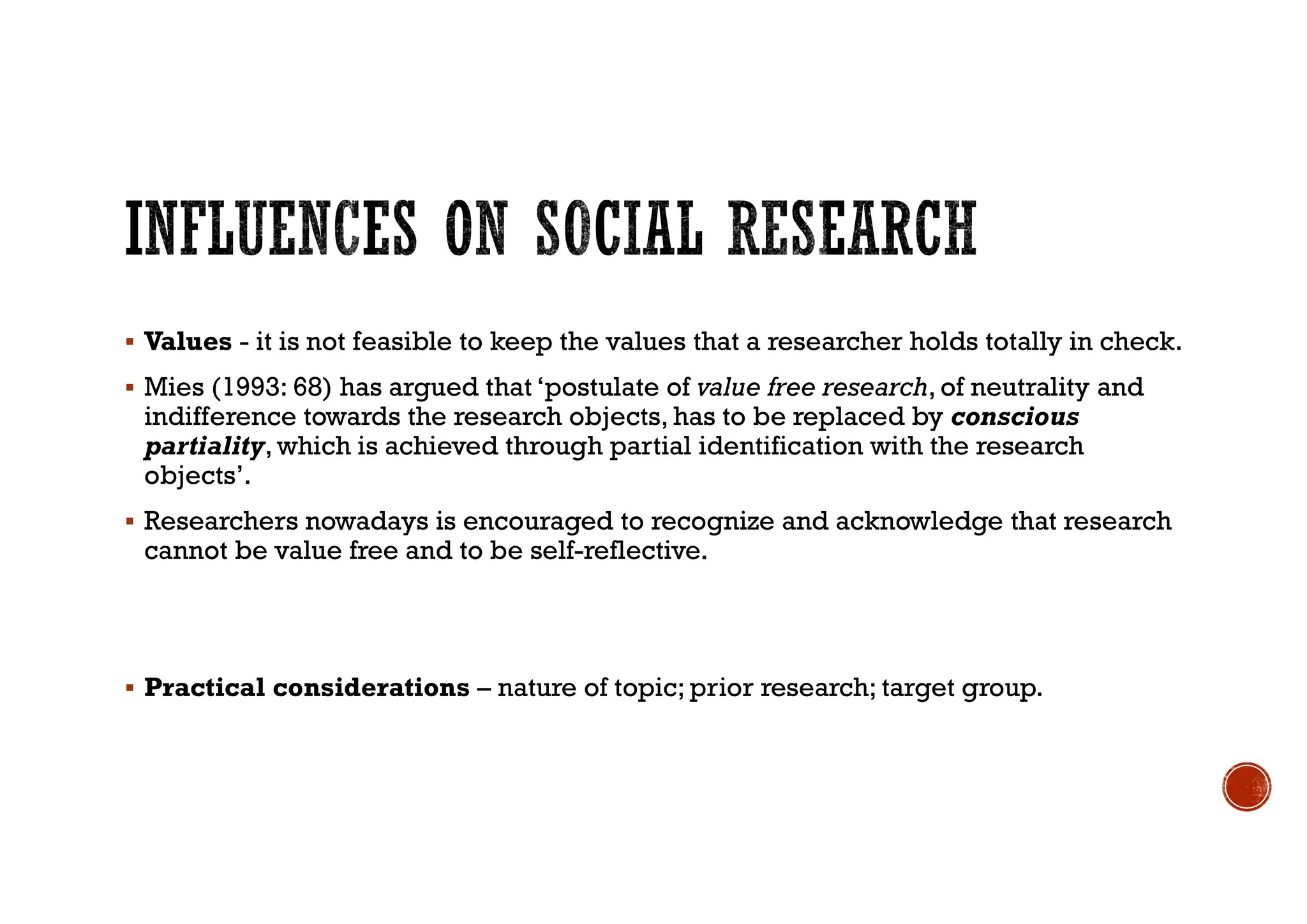  Values - it is not feasible to keep the values that a researcher holds totally in check.
 Mies (1993: 68) has argued that ‘postulate of value free research, of neutrality and
indifference towards the research objects, has to be replaced by conscious
partiality, which is achieved through partial identification with the research
objects’.
 Researchers nowadays is encouraged to recognize and acknowledge that research
cannot be value free and to be self-reflective.
 Practical considerations – nature of topic; prior research; target group.
 
