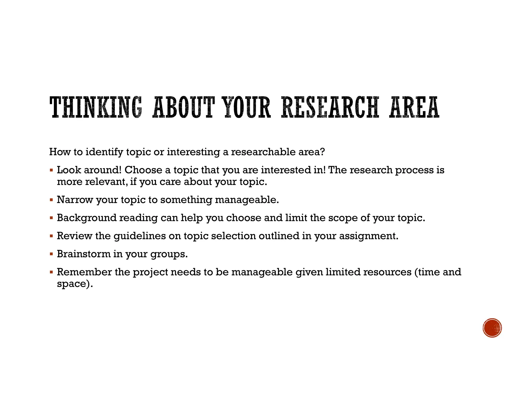 How to identify topic or interesting a researchable area?
 Look around! Choose a topic that you are interested in! The research process is
more relevant, if you care about your topic.
 Narrow your topic to something manageable.
 Background reading can help you choose and limit the scope of your topic.
 Review the guidelines on topic selection outlined in your assignment.
 Brainstorm in your groups.
 Remember the project needs to be manageable given limited resources (time and
space).
 