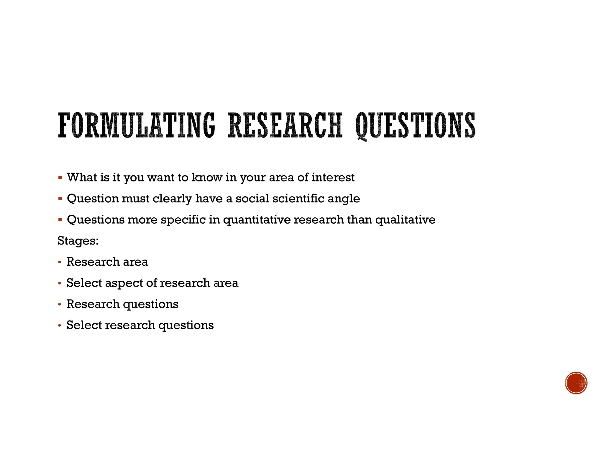  What is it you want to know in your area of interest
 Question must clearly have a social scientific angle
 Questions more specific in quantitative research than qualitative
Stages:
• Research area
• Select aspect of research area
• Research questions
• Select research questions
 