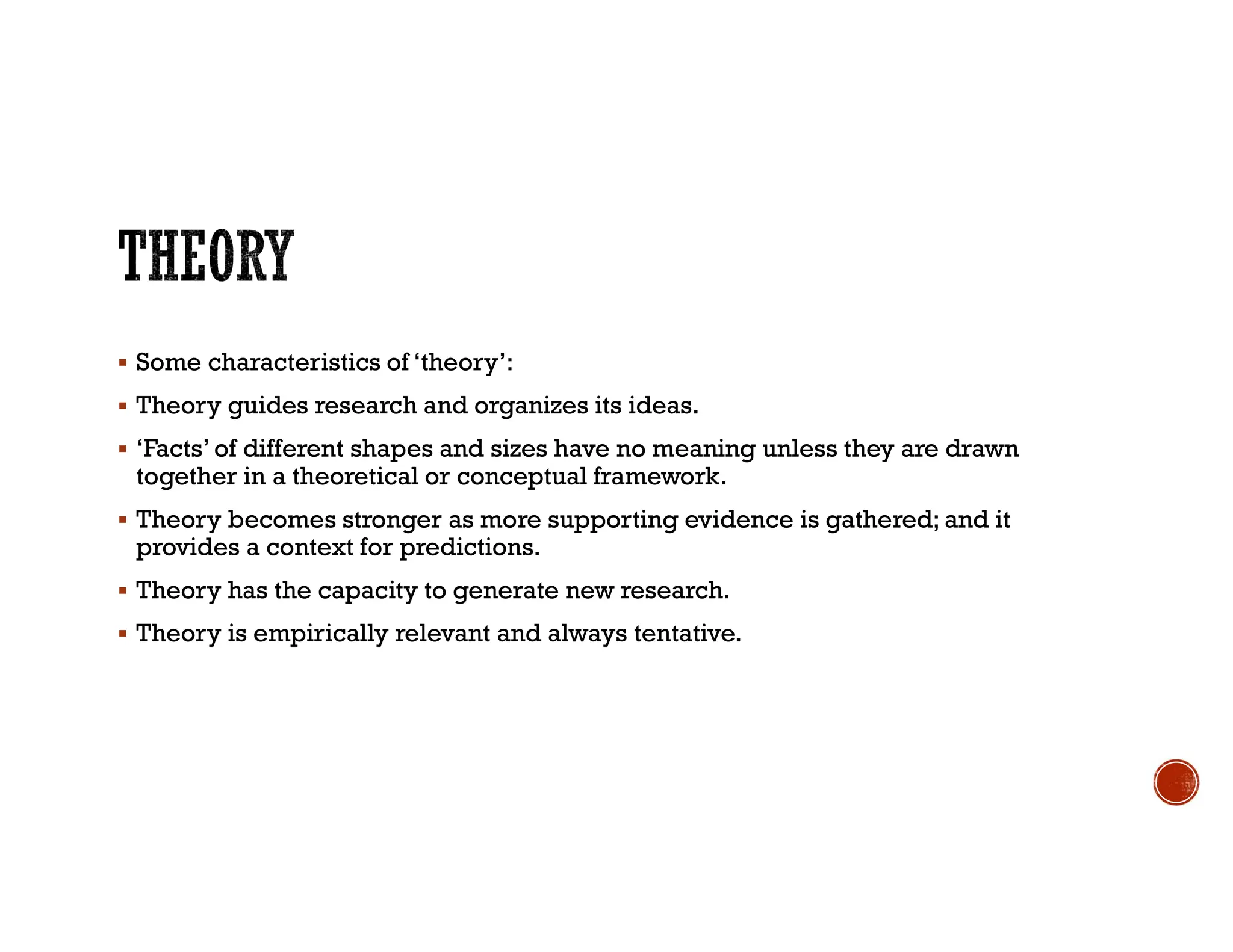  Some characteristics of ‘theory’:
 Theory guides research and organizes its ideas.
 ‘Facts’ of different shapes and sizes have no meaning unless they are drawn
together in a theoretical or conceptual framework.
 Theory becomes stronger as more supporting evidence is gathered; and it
provides a context for predictions.
 Theory has the capacity to generate new research.
 Theory is empirically relevant and always tentative.
 