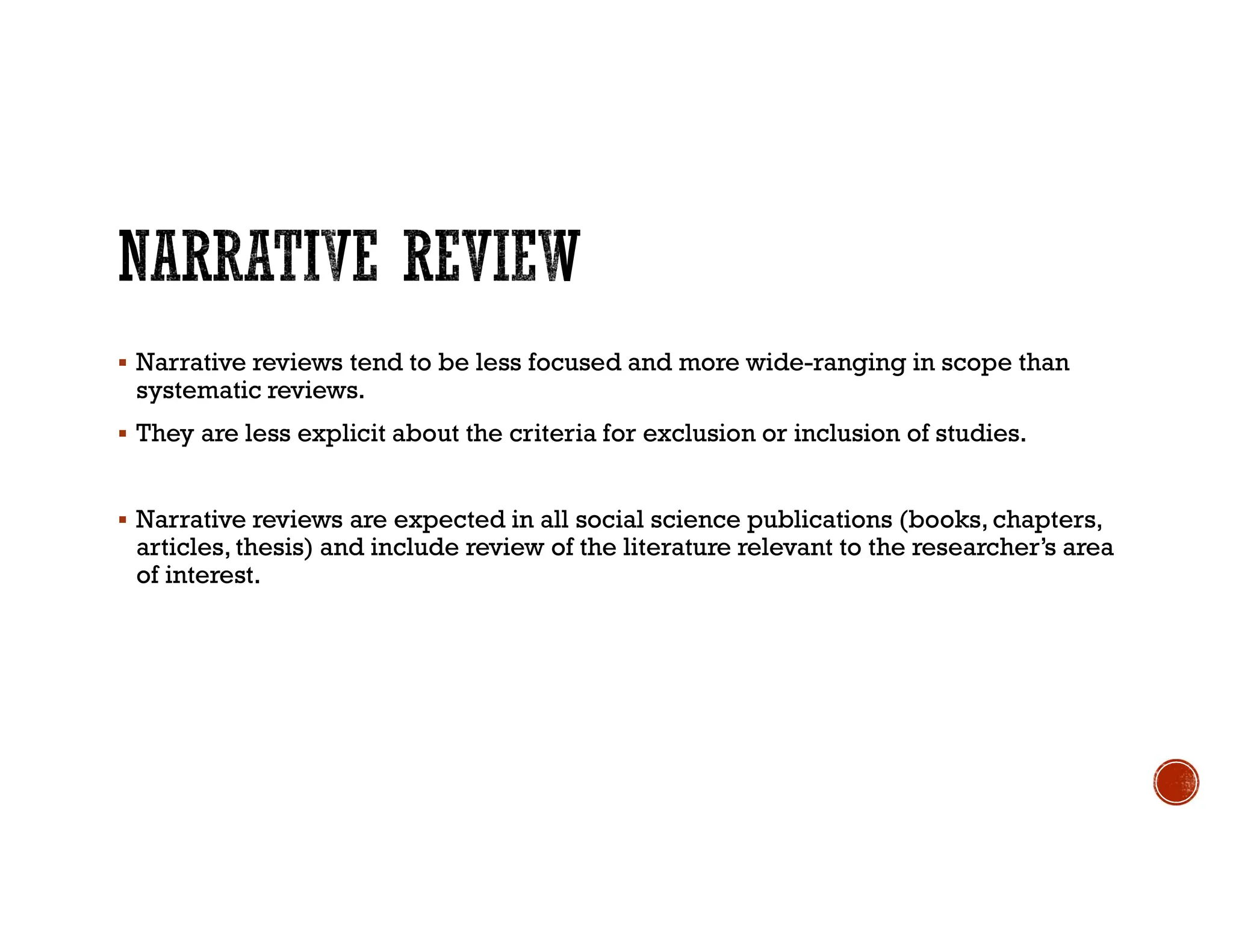  Narrative reviews tend to be less focused and more wide-ranging in scope than
systematic reviews.
 They are less explicit about the criteria for exclusion or inclusion of studies.
 Narrative reviews are expected in all social science publications (books, chapters,
articles, thesis) and include review of the literature relevant to the researcher’s area
of interest.
 