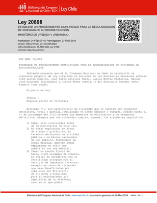 Ley 20898
Biblioteca del Congreso Nacional de Chile - www.leychile.cl - documento generado el 06-Mar-2024 página 1 de 11
Ley 20898
ESTABLECE UN PROCEDIMIENTO SIMPLIFICADO PARA LA REGULARIZACIÓN
DE VIVIENDAS DE AUTOCONSTRUCCIÓN
MINISTERIO DE VIVIENDA Y URBANISMO
Publicación: 04-FEB-2016 | Promulgación: 27-ENE-2016
Versión: Última Versión De : 25-ABR-2023
Ultima Modificación: 25-ABR-2023 Ley 21558
Url Corta: https://bcn.cl/3ctv7
LEY NÚM. 20.898
ESTABLECE UN PROCEDIMIENTO SIMPLIFICADO PARA LA REGULARIZACIÓN DE VIVIENDAS DE
AUTOCONSTRUCCIÓN
Teniendo presente que el H. Congreso Nacional ha dado su aprobación al
siguiente proyecto de ley originado en mociones de los Honorables Senadores señores
José García Ruminot, Juan Pablo Letelier Morel, Carlos Montes Cisternas, Manuel
José Ossandón Irarrázabal y Víctor Pérez Varela, y del Honorable Senador señor
Eugenio Tuma Zedán.
Proyecto de ley:
TÍTULO I
Regularización de Viviendas
Artículo 1º.- Los propietarios de viviendas que no cuenten con recepción
definitiva, total o parcial, emplazadas en áreas urbanas o rurales, podrán hasta el
31 de diciembre del 2025 obtener los permisos de edificación y de recepción
definitiva, siempre que las viviendas cumplan, además, los siguientes requisitos:
1) Haber sido construidas antes
de la publicación de esta ley.
2) No estar emplazadas en áreas
de riesgo o protección, en
terrenos declarados de utilidad
pública o en bienes nacionales
de uso público. Tratándose de
áreas urbanas, deberán estar
emplazadas en suelo que
admita el uso residencial.
3) Tener un avalúo fiscal de
hasta 1.000 unidades de fomento.
El avalúo se acreditará con el
certificado otorgado por el
Servicio de Impuestos Internos;
excepto en casos de viviendas
que sean beneficiadas por
subsidios del Ministerio
de Vivienda y Urbanismo
para el mejoramiento y/o
ampliación de la vivienda,
caso en el que podrá
 