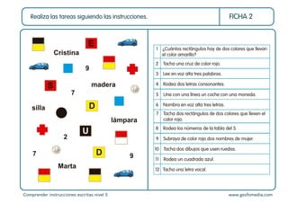 Comprender instrucciones escritas nivel 5 www.gesfomedia.com
FICHA 2
Realiza las tareas siguiendo las instrucciones.
2 Tacha una cruz de color rojo.
4 Rodea dos letras consonantes.
3 Lee en voz alta tres palabras.
10 Tacha dos dibujos que usen ruedas.
11 Rodea un cuadrado azul.
5 Une con una línea un coche con una moneda.
6 Nombra en voz alta tres letras.
8 Rodea los números de la tabla del 3.
9 Subraya de color rojo dos nombres de mujer.
12 Tacha una letra vocal.
1 ¿Cuántos rectángulos hay de dos colores que llevan
el color amarillo?
7 Tacha dos rectángulos de dos colores que lleven el
color rojo.
E
S
D
U
D
Cristina
madera
silla
lámpara
Marta
9
7
2
7 9
 