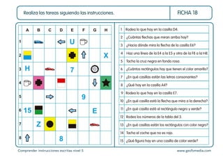 Comprender instrucciones escritas nivel 5 www.gesfomedia.com
FICHA 18
Realiza las tareas siguiendo las instrucciones.
1 Rodea lo que hay en la casilla D4.
3 ¿Hacia dónde mira la ﬂecha de la casilla E6?
2 ¿Cuántas ﬂechas que miran arriba hay?
9 Rodea lo que hay en la casilla E7.
10 ¿En qué casilla está la ﬂecha que mira a la derecha?
4 Haz una línea de la E4 a la E5 y otra de la F8 a la H8.
5 Tacha la cruz negra en fondo rosa.
7 ¿En qué casillas están las letras consonantes?
6 ¿Cuántos rectángulos hay que tienen el color amarillo?
8 ¿Qué hay en la casilla A4?
14 Tacha el coche que no es rojo.
15 ¿Qué ﬁgura hay en una casilla de color verde?
12 Rodea los números de la tabla del 3.
11 ¿En qué casilla está el rectángulo negro y verde?
13 ¿En qué casillas están los rectángulos con color negro?
A
1
2
3
4
5
6
7
8
B C D E F G H
U
7
9
E
Z
X
H
8
15
 